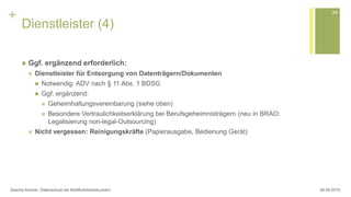 +
Dienstleister (4)
 Ggf. ergänzend erforderlich:
 Dienstleister für Entsorgung von Datenträgern/Dokumenten
 Notwendig: ADV nach § 11 Abs. 1 BDSG
 Ggf. ergänzend:
 Geheimhaltungsvereinbarung (siehe oben)
 Besondere Vertraulichkeitserklärung bei Berufsgeheimnisträgern (neu in BRAO:
Legalisierung non-legal-Outsourcing)
 Nicht vergessen: Reinigungskräfte (Papierausgabe, Bedienung Gerät)
08.09.2015Sascha Kremer: Datenschutz bei Multifunktionsdruckern
34
 