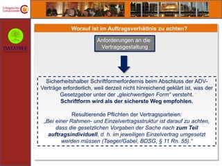 Worauf ist im Auftragsverhätlnis zu achten?

                        Anforderungen an die
                         Vertragsgestaltung




  Sicherheitshalber Schriftformerfordernis beim Abschluss der ADV-
Verträge erforderlich, weil derzeit nicht hinreichend geklärt ist, was der
        Gesetzgeber unter der „gleichwertigen Form“ versteht.
        Schriftform wird als der sicherste Weg empfohlen.

             Resultierende Pflichten der Vertragsparteien:
 „Bei einer Rahmen- und Einzelvertragsstruktur ist darauf zu achten,
      dass die gesetzlichen Vorgaben der Sache nach zum Teil
   auftragsindividuell, d. h. im jeweiligen Einzelvertrag umgesetzt
        werden müssen (Taeger/Gabel, BDSG, § 11 Rn. 55).“
 
