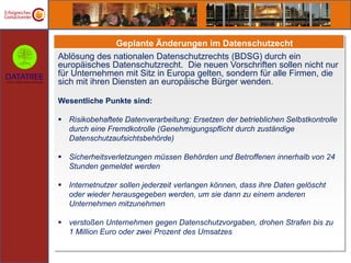 Geplante Änderungen im Datenschutzecht
Ablösung des nationalen Datenschutzrechts (BDSG) durch ein
europäisches Datenschutzrecht. Die neuen Vorschriften sollen nicht nur
für Unternehmen mit Sitz in Europa gelten, sondern für alle Firmen, die
sich mit ihren Diensten an europäische Bürger wenden.

Wesentliche Punkte sind:

 Risikobehaftete Datenverarbeitung: Ersetzen der betrieblichen Selbstkontrolle
  durch eine Fremdkotrolle (Genehmigungspflicht durch zuständige
  Datenschutzaufsichtsbehörde)

 Sicherheitsverletzungen müssen Behörden und Betroffenen innerhalb von 24
  Stunden gemeldet werden

 Internetnutzer sollen jederzeit verlangen können, dass ihre Daten gelöscht
  oder wieder herausgegeben werden, um sie dann zu einem anderen
  Unternehmen mitzunehmen

 verstoßen Unternehmen gegen Datenschutzvorgaben, drohen Strafen bis zu
  1 Million Euro oder zwei Prozent des Umsatzes
 