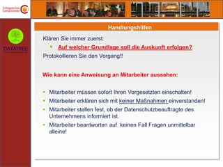 Handlungshilfen
Klären Sie immer zuerst:
   Auf welcher Grundlage soll die Auskunft erfolgen?
Protokollieren Sie den Vorgang!!


Wie kann eine Anweisung an Mitarbeiter aussehen:


 Mitarbeiter müssen sofort Ihren Vorgesetzten einschalten!
 Mitarbeiter erklären sich mit keiner Maßnahmen einverstanden!
 Mitarbeiter stellen fest, ob der Datenschutzbeauftragte des
  Unternehmens informiert ist.
 Mitarbeiter beantworten auf keinen Fall Fragen unmittelbar
  alleine!
 