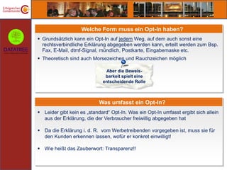 Welche Form muss ein Opt-In haben?
 Grundsätzlich kann ein Opt-In auf jedem Weg, auf dem auch sonst eine
  rechtsverbindliche Erklärung abgegeben werden kann, erteilt werden zum Bsp.
  Fax, E-Mail, dtmf-Signal, mündlich, Postkarte, Eingabemaske etc.
 Theoretisch sind auch Morsezeichen und Rauchzeichen möglich

                              Aber die Beweis-
                              barkeit spielt eine
                             entscheidende Rolle



                           Was umfasst ein Opt-In?
 Leider gibt kein es „standard“ Opt-In. Was ein Opt-In umfasst ergibt sich allein
  aus der Erklärung, die der Verbraucher freiwillig abgegeben hat

 Da die Erklärung i. d. R. vom Werbetreibenden vorgegeben ist, muss sie für
  den Kunden erkennen lassen, wofür er konkret einwilligt!

 Wie heißt das Zauberwort: Transparenz!!
 