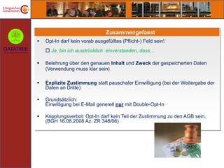 Zusammengefasst
   Opt-In darf kein vorab ausgefülltes (Pflicht-) Feld sein!
     Ja, bin ich ausdrücklich einverstanden, dass…

   Belehrung über den genauen Inhalt und Zweck der gespeicherten Daten
    (Verwendung muss klar sein)

   Explizite Zustimmung statt pauschaler Einwilligung (bei der Weitergabe der
    Daten an Dritte)

   Grundsätzlich:
    Einwilligung bei E-Mail generell nur mit Double-Opt-In

   Kopplungsverbot: Opt-In darf kein Teil der Zustimmung zu den AGB sein,
    (BGH 16.08.2008 Az. ZR 348/06)
 