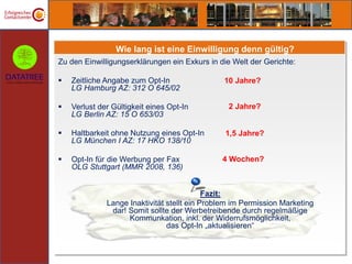 Wie lang ist eine Einwilligung denn gültig?
Zu den Einwilligungserklärungen ein Exkurs in die Welt der Gerichte:

   Zeitliche Angabe zum Opt-In                 10 Jahre?
    LG Hamburg AZ: 312 O 645/02

   Verlust der Gültigkeit eines Opt-In          2 Jahre?
    LG Berlin AZ: 15 O 653/03

   Haltbarkeit ohne Nutzung eines Opt-In       1,5 Jahre?
    LG München I AZ: 17 HKO 138/10

   Opt-In für die Werbung per Fax             4 Wochen?
    OLG Stuttgart (MMR 2008, 136)


                                            Fazit:
              Lange Inaktivität stellt ein Problem im Permission Marketing
               dar! Somit sollte der Werbetreibende durch regelmäßige
                    Kommunkation, inkl. der Widerrufsmöglichkeit,
                                das Opt-In „aktualisieren“
 