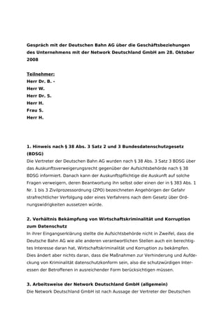 Gespräch mit der Deutschen Bahn AG über die Geschäftsbeziehungen
des Unternehmens mit der Network Deutschland GmbH am 28. Oktober
2008


Teilnehmer:
Herr Dr. B. -
Herr W.
Herr Dr. S.
Herr H.
Frau S.
Herr H.




1. Hinweis nach § 38 Abs. 3 Satz 2 und 3 Bundesdatenschutzgesetz
(BDSG)
Die Vertreter der Deutschen Bahn AG wurden nach § 38 Abs. 3 Satz 3 BDSG über
das Auskunftsverweigerungsrecht gegenüber der Aufsichtsbehörde nach § 38
BDSG informiert. Danach kann der Auskunftspflichtige die Auskunft auf solche
Fragen verweigern, deren Beantwortung ihn selbst oder einen der in § 383 Abs. 1
Nr. 1 bis 3 Zivilprozessordnung (ZPO) bezeichneten Angehörigen der Gefahr
strafrechtlicher Verfolgung oder eines Verfahrens nach dem Gesetz über Ord-
nungswidrigkeiten aussetzen würde.


2. Verhältnis Bekämpfung von Wirtschaftskriminalität und Korruption
zum Datenschutz
In ihrer Eingangserklärung stellte die Aufsichtsbehörde nicht in Zweifel, dass die
Deutsche Bahn AG wie alle anderen verantwortlichen Stellen auch ein berechtig-
tes Interesse daran hat, Wirtschaftskriminalität und Korruption zu bekämpfen.
Dies ändert aber nichts daran, dass die Maßnahmen zur Verhinderung und Aufde-
ckung von Kriminalität datenschutzkonform sein, also die schutzwürdigen Inter-
essen der Betroffenen in ausreichender Form berücksichtigen müssen.


3. Arbeitsweise der Network Deutschland GmbH (allgemein)
Die Network Deutschland GmbH ist nach Aussage der Vertreter der Deutschen
 