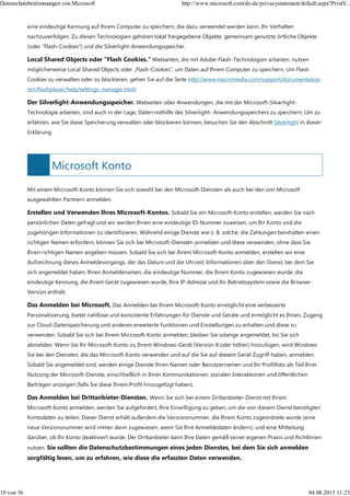 Microsoft Konto
eine eindeutige Kennung auf Ihrem Computer zu speichern, die dazu verwendet werden kann, Ihr Verhalten
nachzuverfolgen. Zu diesen Technologien gehören lokal freigegebene Objekte, gemeinsam genutzte örtliche Objekte
(oder "Flash-Cookies") und die Silverlight-Anwendungsspeicher.
Local Shared Objects oder "Flash Cookies." Webseiten, die mit Adobe-Flash-Technologien arbeiten, nutzen
möglicherweise Local Shared Objects oder „Flash-Cookies", um Daten auf Ihrem Computer zu speichern. Um Flash
Cookies zu verwalten oder zu blockieren, gehen Sie auf die Seite http://www.macromedia.com/support/documentation
/en/flashplayer/help/settings_manager.html.
Der Silverlight-Anwendungsspeicher. Webseiten oder Anwendungen, die mit der Microsoft-Silverlight-
Technologie arbeiten, sind auch in der Lage, Daten mithilfe des Silverlight- Anwendungsspeichers zu speichern. Um zu
erfahren, wie Sie diese Speicherung verwalten oder blockieren können, besuchen Sie den Abschnitt Silverlight in dieser
Erklärung.
Mit einem Microsoft-Konto können Sie sich sowohl bei den Microsoft-Diensten als auch bei den von Microsoft
ausgewählten Partnern anmelden.
Erstellen und Verwenden Ihres Microsoft-Kontos. Sobald Sie ein Microsoft-Konto erstellen, werden Sie nach
persönlichen Daten gefragt und wir werden Ihnen eine eindeutige ID-Nummer zuweisen, um Ihr Konto und die
zugehörigen Informationen zu identifizieren. Während einige Dienste wie z. B. solche, die Zahlungen beinhalten einen
richtigen Namen erfordern, können Sie sich bei Microsoft-Diensten anmelden und diese verwenden, ohne dass Sie
Ihren richtigen Namen angeben müssen. Sobald Sie sich bei Ihrem Microsoft-Konto anmelden, erstellen wir eine
Aufzeichnung dieses Anmeldevorgangs, der das Datum und die Uhrzeit, Informationen über den Dienst, bei dem Sie
sich angemeldet haben, Ihren Anmeldenamen, die eindeutige Nummer, die Ihrem Konto zugewiesen wurde, die
eindeutige Kennung, die Ihrem Gerät zugewiesen wurde, Ihre IP-Adresse und Ihr Betriebssystem sowie die Browser-
Version enthält.
Das Anmelden bei Microsoft. Das Anmelden bei Ihrem Microsoft-Konto ermöglicht eine verbesserte
Personalisierung, bietet nahtlose und konsistente Erfahrungen für Dienste und Geräte und ermöglicht es Ihnen, Zugang
zur Cloud-Datenspeicherung und anderen erweiterte Funktionen und Einstellungen zu erhalten und diese zu
verwenden. Sobald Sie sich bei Ihrem Microsoft-Konto anmelden, bleiben Sie solange angemeldet, bis Sie sich
abmelden. Wenn Sie Ihr Microsoft-Konto zu Ihrem Windows-Gerät (Version 8 oder höher) hinzufügen, wird Windows
Sie bei den Diensten, die das Microsoft-Konto verwenden und auf die Sie auf diesem Gerät Zugriff haben, anmelden.
Sobald Sie angemeldet sind, werden einige Dienste Ihren Namen oder Benutzernamen und Ihr Profilfoto als Teil Ihrer
Nutzung der Microsoft-Dienste, einschließlich in Ihren Kommunikationen, sozialen Interaktionen und öffentlichen
Beiträgen anzeigen (falls Sie diese Ihrem Profil hinzugefügt haben).
Das Anmelden bei Drittanbieter-Diensten. Wenn Sie sich bei einem Drittanbieter-Dienst mit Ihrem
Microsoft-Konto anmelden, werden Sie aufgefordert, Ihre Einwilligung zu geben, um die von diesem Dienst benötigten
Kontodaten zu teilen. Dieser Dienst erhält außerdem die Versionsnummer, die Ihrem Konto zugeordnete wurde (eine
neue Versionsnummer wird immer dann zugewiesen, wenn Sie Ihre Anmeldedaten ändern); und eine Mitteilung
darüber, ob Ihr Konto deaktiviert wurde. Der Drittanbieter kann Ihre Daten gemäß seiner eigenen Praxis und Richtlinien
nutzen. Sie sollten die Datenschutzbestimmungen eines jeden Dienstes, bei dem Sie sich anmelden
sorgfältig lesen, um zu erfahren, wie diese die erfassten Daten verwenden.
Datenschutzbestimmungen von Microsoft http://www.microsoft.com/de-de/privacystatement/default.aspx?PrintV...
10 von 36 04.08.2015 11:23
 