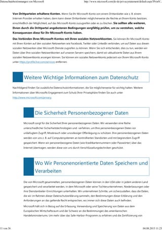 Weitere Wichtige Informationen zum Datenschutz
Die Sicherheit Personenbezogener Daten
Wo Wir Personenorientierte Daten Speichern und
Verarbeiten
Von Drittparteien erhaltene Konten. Wenn Sie Ihr Microsoft-Konto von einem Drittanbieter wie z. B. einem
Internet-Provider erhalten haben, dann kann dieser Drittanbieter möglicherweise die Rechte an Ihrem Konto besitzen,
einschließlich der Möglichkeit, auf das Microsoft-Konto zuzugreifen oder es zu löschen. Sie sollten alle weiteren,
Ihnen durch die Drittpartei angebotenen Bedingungen sorgfältig prüfen, um zu verstehen, welche
Konsequenzen diese für Ihr Microsoft-Konto haben.
Das Verbinden Ihres Microsoft-Kontos mit Ihren sozialen Netzwerkkonten. Sie können Ihr Microsoft-Konto
mit Ihren Konten auf den sozialen Netzwerken wie Facebook, Twitter oder LinkedIn verbinden, um auf Daten aus diesen
sozialen Netzwerken über Microsoft-Dienste zugreifen zu können. Wenn Sie sich entscheiden, dies zu tun, werden wir
Daten über Ihre sozialen Netzwerkkonten auf unseren Servern speichern, damit wir aktualisierte Daten aus Ihrem
sozialen Netzwerkkonto anzeigen können. Sie können ein soziales Netzwerkkonto jederzeit von Ihrem Microsoft-Konto
unter https://profile.live.com/services entfernen.
Nachfolgend finden Sie zusätzliche Datenschutzinformationen, die Sie möglicherweise für wichtig halten. Weitere
Informationen über Microsofts Engagement zum Schutz Ihrer Privatsphäre finden Sie auch unter
http://www.microsoft.com/privacy.
Microsoft sorgt für die Sicherheit Ihrer personenbezogenen Daten. Wir verwenden eine Reihe
unterschiedlicher Sicherheitstechnologien und -verfahren, um Ihre personenbezogenen Daten vor
unbefugtem Zugriff, Missbrauch oder unzulässiger Offenlegung zu schützen. Ihre personenbezogenen Daten
werden von uns z. B. auf Computersystemen an kontrollierten Standorten und mit begrenztem Zugriff
gespeichert. Wenn wir personenbezogene Daten (wie Kreditkartennummern oder Passwörter) über das
Internet übertragen, werden diese von uns durch Verschlüsselungstechniken geschützt.
Die von Microsoft gesammelten, personenbezogenen Daten können in den USA oder in jedem anderen Land
gespeichert und verarbeitet werden, in dem Microsoft oder seine Tochterunternehmen, Niederlassungen oder
ihre Dienstanbieter-Einrichtungen unterhalten. Wir unternehmen Schritte, um sicherzustellen, dass die Daten,
die wir im Rahmen dieser Datenschutzerklärung sammeln, den Bestimmungen dieser Erklärung und den
Anforderungen an das geltende Recht entsprechen, wo immer sich diese Daten auch befinden.
Microsoft hält sich in Bezug auf die Erfassung, Verwendung und Speicherung von Daten aus dem
Europäischen Wirtschaftsraum und der Schweiz an die Bestimmungen des amerikanischen
Handelsministeriums. Um mehr über das Safe-Harbor-Programm zu erfahren und die Zertifizierung von
Datenschutzbestimmungen von Microsoft http://www.microsoft.com/de-de/privacystatement/default.aspx?PrintV...
11 von 36 04.08.2015 11:23
 