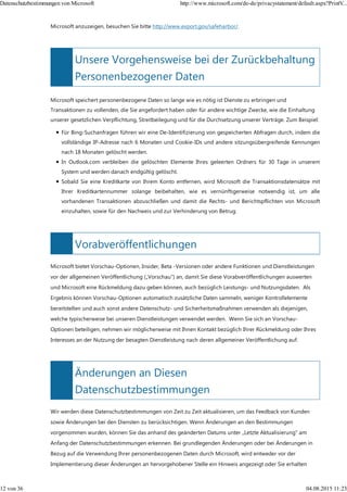 Unsere Vorgehensweise bei der Zurückbehaltung
Personenbezogener Daten
Vorabveröffentlichungen
Änderungen an Diesen
Datenschutzbestimmungen
Microsoft anzuzeigen, besuchen Sie bitte http://www.export.gov/safeharbor/.
Microsoft speichert personenbezogene Daten so lange wie es nötig ist Dienste zu erbringen und
Transaktionen zu vollenden, die Sie angefordert haben oder für andere wichtige Zwecke, wie die Einhaltung
unserer gesetzlichen Verpflichtung, Streitbeilegung und für die Durchsetzung unserer Verträge. Zum Beispiel:
Für Bing-Suchanfragen führen wir eine De-Identifizierung von gespeicherten Abfragen durch, indem die
vollständige IP-Adresse nach 6 Monaten und Cookie-IDs und andere sitzungsübergreifende Kennungen
nach 18 Monaten gelöscht werden.
In Outlook.com verbleiben die gelöschten Elemente Ihres geleerten Ordners für 30 Tage in unserem
System und werden danach endgültig gelöscht.
Sobald Sie eine Kreditkarte von Ihrem Konto entfernen, wird Microsoft die Transaktionsdatensätze mit
Ihrer Kreditkartennummer solange beibehalten, wie es vernünftigerweise notwendig ist, um alle
vorhandenen Transaktionen abzuschließen und damit die Rechts- und Berichtspflichten von Microsoft
einzuhalten, sowie für den Nachweis und zur Verhinderung von Betrug.
Microsoft bietet Vorschau-Optionen, Insider, Beta -Versionen oder andere Funktionen und Dienstleistungen
vor der allgemeinen Veröffentlichung („Vorschau") an, damit Sie diese Vorabveröffentlichungen auswerten
und Microsoft eine Rückmeldung dazu geben können, auch bezüglich Leistungs- und Nutzungsdaten. Als
Ergebnis können Vorschau-Optionen automatisch zusätzliche Daten sammeln, weniger Kontrollelemente
bereitstellen und auch sonst andere Datenschutz- und Sicherheitsmaßnahmen verwenden als diejenigen,
welche typischerweise bei unseren Dienstleistungen verwendet werden. Wenn Sie sich an Vorschau-
Optionen beteiligen, nehmen wir möglicherweise mit Ihnen Kontakt bezüglich Ihrer Rückmeldung oder Ihres
Interesses an der Nutzung der besagten Dienstleistung nach deren allgemeiner Veröffentlichung auf.
Wir werden diese Datenschutzbestimmungen von Zeit zu Zeit aktualisieren, um das Feedback von Kunden
sowie Änderungen bei den Diensten zu berücksichtigen. Wenn Änderungen an den Bestimmungen
vorgenommen wurden, können Sie das anhand des geänderten Datums unter „Letzte Aktualisierung" am
Anfang der Datenschutzbestimmungen erkennen. Bei grundlegenden Änderungen oder bei Änderungen in
Bezug auf die Verwendung Ihrer personenbezogenen Daten durch Microsoft, wird entweder vor der
Implementierung dieser Änderungen an hervorgehobener Stelle ein Hinweis angezeigt oder Sie erhalten
Datenschutzbestimmungen von Microsoft http://www.microsoft.com/de-de/privacystatement/default.aspx?PrintV...
12 von 36 04.08.2015 11:23
 