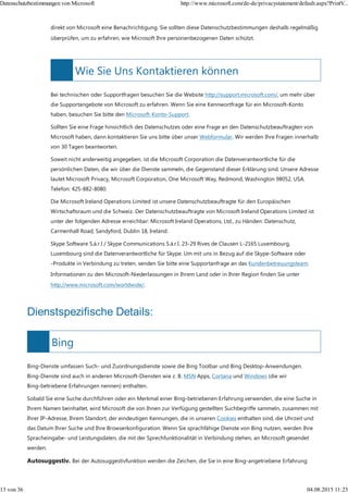 Wie Sie Uns Kontaktieren können
Bing
direkt von Microsoft eine Benachrichtigung. Sie sollten diese Datenschutzbestimmungen deshalb regelmäßig
überprüfen, um zu erfahren, wie Microsoft Ihre personenbezogenen Daten schützt.
Bei technischen oder Supportfragen besuchen Sie die Website http://support.microsoft.com/, um mehr über
die Supportangebote von Microsoft zu erfahren. Wenn Sie eine Kennwortfrage für ein Microsoft-Konto
haben, besuchen Sie bitte den Microsoft-Konto-Support.
Sollten Sie eine Frage hinsichtlich des Datenschutzes oder eine Frage an den Datenschutzbeauftragten von
Microsoft haben, dann kontaktieren Sie uns bitte über unser Webformular. Wir werden Ihre Fragen innerhalb
von 30 Tagen beantworten.
Soweit nicht anderweitig angegeben, ist die Microsoft Corporation die Datenverantwortliche für die
persönlichen Daten, die wir über die Dienste sammeln, die Gegenstand dieser Erklärung sind. Unsere Adresse
lautet Microsoft Privacy, Microsoft Corporation, One Microsoft Way, Redmond, Washington 98052, USA.
Telefon: 425-882-8080.
Die Microsoft Ireland Operations Limited ist unsere Datenschutzbeauftragte für den Europäischen
Wirtschaftsraum und die Schweiz. Der Datenschutzbeauftragte von Microsoft Ireland Operations Limited ist
unter der folgenden Adresse erreichbar: Microsoft Ireland Operations, Ltd., zu Händen: Datenschutz,
Carmenhall Road, Sandyford, Dublin 18, Ireland.
Skype Software S.à.r.l / Skype Communications S.à.r.l. 23-29 Rives de Clausen L-2165 Luxembourg,
Luxembourg sind die Datenverantwortliche für Skype. Um mit uns in Bezug auf die Skype-Software oder
-Produkte in Verbindung zu treten, senden Sie bitte eine Supportanfrage an das Kundenbetreuungsteam.
Informationen zu den Microsoft-Niederlassungen in Ihrem Land oder in Ihrer Region finden Sie unter
http://www.microsoft.com/worldwide/.
Dienstspezifische Details:
Bing-Dienste umfassen Such- und Zuordnungsdienste sowie die Bing Toolbar und Bing Desktop-Anwendungen.
Bing-Dienste sind auch in anderen Microsoft-Diensten wie z. B. MSN Apps, Cortana und Windows (die wir
Bing-betriebene Erfahrungen nennen) enthalten.
Sobald Sie eine Suche durchführen oder ein Merkmal einer Bing-betriebenen Erfahrung verwenden, die eine Suche in
Ihrem Namen beinhaltet, wird Microsoft die von Ihnen zur Verfügung gestellten Suchbegriffe sammeln, zusammen mit
Ihrer IP-Adresse, Ihrem Standort, der eindeutigen Kennungen, die in unseren Cookies enthalten sind, die Uhrzeit und
das Datum Ihrer Suche und Ihre Browserkonfiguration. Wenn Sie sprachfähige Dienste von Bing nutzen, werden Ihre
Spracheingabe- und Leistungsdaten, die mit der Sprechfunktionalität in Verbindung stehen, an Microsoft gesendet
werden.
Autosuggestiv. Bei der Autosuggestivfunktion werden die Zeichen, die Sie in eine Bing-angetriebene Erfahrung
Datenschutzbestimmungen von Microsoft http://www.microsoft.com/de-de/privacystatement/default.aspx?PrintV...
13 von 36 04.08.2015 11:23
 