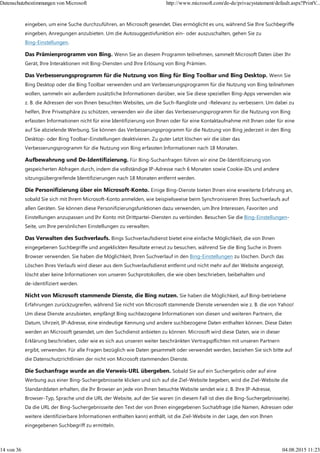 eingeben, um eine Suche durchzuführen, an Microsoft gesendet. Dies ermöglicht es uns, während Sie Ihre Suchbegriffe
eingeben, Anregungen anzubieten. Um die Autosuggestivfunktion ein- oder auszuschalten, gehen Sie zu
Bing-Einstellungen.
Das Prämienprogramm von Bing. Wenn Sie an diesem Programm teilnehmen, sammelt Microsoft Daten über Ihr
Gerät, Ihre Interaktionen mit Bing-Diensten und Ihre Erlösung von Bing Prämien.
Das Verbesserungsprogramm für die Nutzung von Bing für Bing Toolbar und Bing Desktop. Wenn Sie
Bing Desktop oder die Bing Toolbar verwenden und am Verbesserungsprogramm für die Nutzung von Bing teilnehmen
wollen, sammeln wir außerdem zusätzliche Informationen darüber, wie Sie diese speziellen Bing-Apps verwenden wie
z. B. die Adressen der von Ihnen besuchten Websites, um die Such-Rangliste und -Relevanz zu verbessern. Um dabei zu
helfen, Ihre Privatsphäre zu schützen, verwenden wir die über das Verbesserungsprogramm für die Nutzung von Bing
erfassten Informationen nicht für eine Identifizierung von Ihnen oder für eine Kontaktaufnahme mit Ihnen oder für eine
auf Sie abzielende Werbung. Sie können das Verbesserungsprogramm für die Nutzung von Bing jederzeit in den Bing
Desktop- oder Bing Toolbar-Einstellungen deaktivieren. Zu guter Letzt löschen wir die über das
Verbesserungsprogramm für die Nutzung von Bing erfassten Informationen nach 18 Monaten.
Aufbewahrung und De-Identifizierung. Für Bing-Suchanfragen führen wir eine De-Identifizierung von
gespeicherten Abfragen durch, indem die vollständige IP-Adresse nach 6 Monaten sowie Cookie-IDs und andere
sitzungsübergreifende Identifizierungen nach 18 Monaten entfernt werden.
Die Personifizierung über ein Microsoft-Konto. Einige Bing-Dienste bieten Ihnen eine erweiterte Erfahrung an,
sobald Sie sich mit Ihrem Microsoft-Konto anmelden, wie beispielsweise beim Synchronisieren Ihres Suchverlaufs auf
allen Geräten. Sie können diese Personifizierungsfunktionen dazu verwenden, um Ihre Interessen, Favoriten und
Einstellungen anzupassen und Ihr Konto mit Drittpartei-Diensten zu verbinden. Besuchen Sie die Bing-Einstellungen-
Seite, um Ihre persönlichen Einstellungen zu verwalten.
Das Verwalten des Suchverlaufs. Bings Suchverlaufsdienst bietet eine einfache Möglichkeit, die von Ihnen
eingegebenen Suchbegriffe und angeklickten Resultate erneut zu besuchen, während Sie die Bing Suche in Ihrem
Browser verwenden. Sie haben die Möglichkeit, Ihren Suchverlauf in den Bing-Einstellungen zu löschen. Durch das
Löschen Ihres Verlaufs wird dieser aus dem Suchverlaufsdienst entfernt und nicht mehr auf der Website angezeigt,
löscht aber keine Informationen von unseren Suchprotokollen, die wie oben beschrieben, beibehalten und
de-identifiziert werden.
Nicht von Microsoft stammende Dienste, die Bing nutzen. Sie haben die Möglichkeit, auf Bing-betriebene
Erfahrungen zurückzugreifen, während Sie nicht von Microsoft stammende Dienste verwenden wie z. B. die von Yahoo!
Um diese Dienste anzubieten, empfängt Bing suchbezogene Informationen von diesen und weiteren Partnern, die
Datum, Uhrzeit, IP-Adresse, eine eindeutige Kennung und andere suchbezogene Daten enthalten können. Diese Daten
werden an Microsoft gesendet, um den Suchdienst anbieten zu können. Microsoft wird diese Daten, wie in dieser
Erklärung beschrieben, oder wie es sich aus unseren weiter beschränkten Vertragspflichten mit unseren Partnern
ergibt, verwenden. Für alle Fragen bezüglich wie Daten gesammelt oder verwendet werden, beziehen Sie sich bitte auf
die Datenschutzrichtlinien der nicht von Microsoft stammenden Dienste.
Die Suchanfrage wurde an die Verweis-URL übergeben. Sobald Sie auf ein Suchergebnis oder auf eine
Werbung aus einer Bing-Suchergebnisseite klicken und sich auf die Ziel-Website begeben, wird die Ziel-Website die
Standarddaten erhalten, die Ihr Browser an jede von Ihnen besuchte Website sendet wie z. B. Ihre IP-Adresse,
Browser-Typ, Sprache und die URL der Website, auf der Sie waren (in diesem Fall ist dies die Bing-Suchergebnisseite).
Da die URL der Bing-Suchergebnisseite den Text der von Ihnen eingegebenen Suchabfrage (die Namen, Adressen oder
weitere identifizierbare Informationen enthalten kann) enthält, ist die Ziel-Website in der Lage, den von Ihnen
eingegebenen Suchbegriff zu ermitteln.
Datenschutzbestimmungen von Microsoft http://www.microsoft.com/de-de/privacystatement/default.aspx?PrintV...
14 von 36 04.08.2015 11:23
 