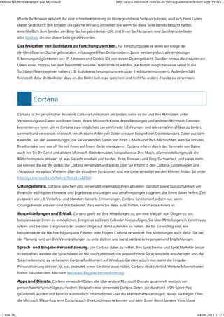 Cortana
Wurde Ihr Browser aktiviert, für eine schnellere Leistung im Hintergrund eine Seite vorzuladen, wird sich beim Laden
dieser Seite durch den Browser die gleiche Wirkung einstellen wie wenn Sie diese Seite bereits besucht hätten,
einschließlich dem Senden der Bing-Suchergebnisseiten-URL (mit Ihren Suchkriterien) und dem Herunterladen
aller Cookies, die von dieser Seite gesetzt werden.
Das Freigeben von Suchdaten zu Forschungszwecken. Für Forschungszwecke teilen wir einige der
de-identifizierten Suchergebnisdaten mit ausgewählten Drittanbietern. Zuvor werden jedoch alle eindeutigen
Erkennungsmöglichkeiten wie IP-Adressen und Cookie-IDs von diesen Daten gelöscht. Darüber hinaus durchlaufen die
Daten einen Prozess, bei dem bestimmte sensible Daten entfernt werden, die Nutzer möglicherweise selbst in die
Suchbegriffe eingegeben haben (z. B. Sozialversicherungsnummern oder Kreditkartennummern). Außerdem hält
Microsoft diese Drittanbieter dazu an, die Daten sicher zu speichern und nicht für andere Zwecke zu verwenden.
Cortana ist Ihr persönlicher Assistent. Cortana funktioniert am besten, wenn es Sie und Ihre Aktivitäten unter
Verwendung von Daten aus Ihrem Gerät, Ihrem Microsoft-Konto, Fremdleistungen und anderen Microsoft-Diensten
kennenlernen kann. Um es Cortana zu ermöglichen, personifizierte Erfahrungen und relevante Vorschläge zu bieten,
sammelt und verwendet Microsoft verschiedene Arten von Daten wie zum Beispiel den Gerätestandort, Daten aus dem
Kalender, aus den Anwendungen, die Sie verwenden, Daten von Ihren E-Mails und SMS-Nachrichten, wen Sie anrufen,
Ihre Kontakte und wie oft Sie mit ihnen auf Ihrem Gerät interagieren. Cortana erlernt durch das Sammeln von Daten
auch wie Sie Ihr Gerät und andere Microsoft-Dienste nutzen, beispielsweise Ihre Musik, Alarmeinstellungen, ob die
Bildschirmsperre aktiviert ist, was Sie sich ansehen und kaufen, Ihren Browser- und Bing-Suchverlauf, und vieles mehr.
Sie können die Art der Daten, die Cortana verwendet und was es über Sie erfährt in den Cortana-Einstellungen und
-Notebook verwalten. Weiteres über die einzelnen Funktionen und wie diese verwaltet werden können finden Sie unter
http://go.microsoft.com/fwlink/?linkid=522360.
Ortungsdienste. Cortana speichert und verwendet regelmäßig Ihren aktuellen Standort sowie Standortverlauf, um
Ihnen die wichtigsten Hinweise und Ergebnisse anzuzeigen und um Anregungen zu geben, die Ihnen dabei helfen, Zeit
zu sparen wie z.B. Verkehrs- und Standort-basierte Erinnerungen. Cortana funktioniert jedoch nur, wenn
Ortungsdienste aktiviert sind. Das bedeutet, dass wenn Sie diese ausschalten, Cortana deaktiviert ist.
Kurzmitteilungen und E-Mail. Cortana greift auf Ihre Mitteilungen zu, um eine Vielzahl von Dingen zu tun,
beispielsweise: Ihnen zu ermöglichen, Ereignisse zu Ihrem Kalender hinzuzufügen, Sie über Mitteilungen in Kenntnis zu
setzen und Sie über Ereignisse oder andere Dinge auf dem Laufenden zu halten, die für Sie wichtig sind, wie
beispielsweise die Nachverfolgung von Paketen oder Flügen. Cortana verwendet Ihre Mitteilungen auch dafür, Sie bei
der Planung rund um Ihre Veranstaltungen zu unterstützen und bietet weitere Anregungen und Empfehlungen.
Sprach- und Eingabe-Personifizierung. Um Cortana dabei zu helfen, Ihre Sprachweise und Sprachbefehle besser
zu verstehen, werden die Sprachdaten an Microsoft gesendet, um personifizierte Sprachmodelle anzufertigen und die
Spracherkennung zu verbessern. Cortana funktioniert auf Windows-Geräten jedoch nur, wenn die Eingabe-
Personalisierung aktiviert ist, was bedeutet, wenn Sie diese ausschalten, Cortana deaktiviert ist. Weitere Informationen
finden Sie unter dem Abschnitt Windows-Eingabe-Personifizierung.
Apps und Dienste. Cortana verwendet Daten, die über andere Microsoft-Dienste gesammelt wurden, um
personifizierte Vorschläge zu machen. Beispielsweise verwendet Cortana Daten, die durch die MSN-Sport-App
gesammelt wurden und kann so automatisch Informationen über die Mannschaften anzeigen, denen Sie folgen. Über
die Microsoft Maps-App lernt Cortana auch Ihre Lieblingsorte kennen und kann Ihnen damit bessere Vorschläge
Datenschutzbestimmungen von Microsoft http://www.microsoft.com/de-de/privacystatement/default.aspx?PrintV...
15 von 36 04.08.2015 11:23
 
