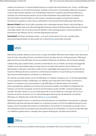 MSN
Office
anbieten. Ihre Interessen in Cortanas Notebook können von anderen Microsoft-Diensten wie z. B. Bing- und MSN-Apps
verwendet werden, um auch dort Ihre Interessen, Vorlieben und Favoriten in den jeweiligen Erlebnissen anzupassen.
Cortana erlaubt es Ihnen außerdem, sich mit Drittanbieter-Diensten für zusätzliche personifizierte Erlebnisse zu
verbinden, die auf Informationen basieren, die Sie mit dem Drittanbieter-Dienst geteilt haben. Zum Beispiel ist es
Microsoft möglich, durch Ihre Wahl, sich über Cortana in Facebook anzumelden, auf bestimmte Facebook-
Informationen zuzugreifen, so dass Cortana und Bing Ihnen mehr personalisierte Empfehlungen liefern können.
Browser-Verlauf. Wenn Sie sich dafür entscheiden, Ihren vollständigen Browser-Verlauf in Microsoft Edge an
Microsoft zu senden (siehe unter Microsoft Edge-Beschreibung im Abschnitt Windows dieser Erklärung), kann Cortana
Vorschläge anbieten, die auf von Ihnen besuchte Websites in Microsoft Edge basieren. Cortana sammelt keine
Informationen über Websites, die Sie in InPrivate-Registerkarten besuchen.
Suchverlauf. Ihre Bing-Suchabfragen werden - auch wenn Cortana diese für Sie sucht - wie jede andere
Bing-Suchanfrage behandelt und diese werden wie im Abschnitt Bing beschrieben verwendet.
MSN-Dienste enthalten Websites und eine Suite von Apps, einschließlich MSN Nachrichten, Wetter, Sport, Geld, Reisen,
Essen & Trinken, Gesundheit & Fitness, und frühere Versionen der Apps, die noch mit Bing (zusammen "MSN-Apps")
gekennzeichnet sind. Die MSN-Apps sind auf verschiedenen Plattformen wie Windows, iOS und Android verfügbar.
Sobald Sie Bing-Apps installiert haben, sammeln wir Informationen, die uns mitteilen, ob die App ordnungsgemäß
installiert wurde, das Installationsdatum, die App-Version und weitere Informationen über Ihr Gerät wie z. B.
Betriebssystem und Browser. Diese Daten werden auf einer regelmäßigen Basis gesammelt, die uns dabei hilft, die
Anzahl der MSN-App-Benutzer zu bestimmen und Performance-Probleme im Zusammenhang mit verschiedenen
App-Versionen, Betriebssystemen und Browsern zu identifizieren.
Wir sammeln auch Daten darüber, wie Sie mit MSN-Apps und -Websites interagieren wie z. B. die Nutzungshäufigkeit
und die angesehenen Inhalte, um MSN-Apps und -Websites sowie andere Microsoft-Produkte und Dienste zu
bedienen, zu verbessern und zu personalisieren. Einige MSN-Apps und -Websites bieten eine erweiterte
Erfahrungsmöglichkeit, sobald Sie sich mit Ihrem Microsoft-Konto anmelden, einschließlich der Möglichkeit, Ihre
Interessen und Favoriten anzupassen. Sie können die Personalisierung über die MSN- und Bing-Einstellungen
verwalten. Die Daten werden von uns auch dafür gesammelt, um Sie mit Werbung zu versorgen, die für Sie von
Interesse sein könnte. Sie können sich von interessenbezogener Werbung über die Werbelinks innerhalb der
MSN-Apps und -Websites oder auf der Microsoft Opt-out-Seite abmelden.
MSN Money ermöglicht es Ihnen, an persönliche Finanzinformationen von Drittanbieter-Finanzinstituten zu gelangen.
MSN Money zeigt diese Informationen lediglich an, es speichert sie jedoch nicht. Ihre Anmeldeinformationen für den
Zugang zu Ihren finanziellen Informationen von Drittanbietern sind auf Ihrem PC verschlüsselt und werden nicht an
Microsoft gesandt. Diese Finanzinstitute sowie alle anderen Dienste von Drittanbietern, auf welche Sie über MSN-Apps
und -Websites zugreifen können, unterliegen deren eigenen Bedingungen und Datenschutzrichtlinien.
Office ist eine Sammlung an produktiven Anwendungen einschließlich Word, Excel, Powerpoint und Outlook.
Datenschutzbestimmungen von Microsoft http://www.microsoft.com/de-de/privacystatement/default.aspx?PrintV...
16 von 36 04.08.2015 11:23
 