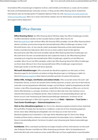 Office-Dienste
Verschiedene Office-Anwendungen ermöglichen es Ihnen, solche Inhalte und Funktionen zu nutzen, die mit anderen
Microsoft und Drittanbieterdiensten verbunden sind wie z. B. Bing und dem Office-Roaming-Dienst. Ausführliche
Informationen über die Verwaltung Ihrer Privatsphäre-Optionen finden Sie unter http://www.microsoft.com/security
/online-privacy/office.aspx. Wenn Sie in einem Unternehmen arbeiten, kann Ihr Administrator verbundene Dienste über
die Gruppenrichtlinie deaktivieren.
Office Roaming-Dienst. Der Office Roaming-Dienst hilft Ihnen dabei, Ihre Office-Einstellungen auf allen
mit Office betriebenen Geräten auf dem neuesten Stand zu halten. Wenn Sie sich mit
Ihrem Microsoft-Konto oder mit Ihrem Office 365-Konto bei Office anmelden, wird der Office-Roaming-Dienst
aktiviert und dieser synchronisiert einige Ihrer benutzerdefinierten Office-Einstellungen mit denen in den
Microsoft-Servern (wie z. B. eine Liste der zuletzt verwendeten Dokumente und die zuletzt betrachtete
Position innerhalb eines Dokuments). Wenn Sie sich an einem anderen Gerät mit dem gleichen
Microsoft-Konto oder Office 365-Konto anmelden, lädt der Office Roaming-Dienst Ihre Einstellungen vom
Microsoft-Server herunter und wendet diese bei dem zusätzlichen Gerät an. Der Office Roaming-Dienst
verwendet auch einige Ihrer benutzerdefinierten Office-Einstellungen, sobald Sie sich bei Office.com
anmelden. Wenn Sie sich bei Office abmelden, entfernt der Office Roaming-Dienst Ihre Office-Einstellungen
von Ihrem Gerät. Alle durch Sie in Ihren benutzerdefinierten Office-Einstellungen vorgenommenen
Änderungen werden an die Microsoft-Server gesendet.
Microsoft-Aktualisierungen. Office verwendet den Aktualisierungsdienst von Microsoft, um Ihnen
Aktualisierungen für die Sicherheit und weitere wichtige Aktualisierungen zur Verfügung zu stellen. Im
Abschnitt Aktualisierungsdienst dieser Datenschutzerklärung finden Sie weitere Informationen.
Online-Hilfe, Vorlagen, Schriftarten und weitere Inhalte. Office verwendet weitere Microsoft- oder
Drittanbieter-Dienste, um Ihnen die neuesten Online-Inhalte zukommen zu lassen, wenn Sie mit dem Internet
verbunden sind wie beispielsweise Hilfeartikel, Vorlagen und Schriftarten. Sobald Sie beispielsweise die Hilfe-
Funktion in den Office-Anwendungen verwenden, sendet Office Ihre Suchabfrage an Office.com, um Sie mit
Online-Hilfe-Elementen zu versorgen. Sie können in Word ein Wort oder einen Satz markieren und so
relevante Informationen aus Wikipedia abrufen. Diese Funktionen sind standardmäßig aktiviert, aber Sie
können sie auch unter Verwendung der Datenschutzeinstellungen deaktivieren. Sie können auf die
Datenschutzeinstellungen in Office 2013 zugreifen, indem Sie auf Datei > Optionen > Trust Center >
Trust Center-Einstellungen > Datenschutzoptionen klicken.
Click-to-Run-Aktualisierungsdienst. Der Click-to-Run-Aktualisierungsdienst erlaubt es Ihnen, bestimmte
Microsoft Office-Produkte über das Internet zu installieren, so dass Sie mit ihrer Verwendung beginnen
können, bevor diese vollständig heruntergeladen sind. Von Hause aus ist der Click-to-Run-
Aktualisierungsdienst auch automatisch in der Lage, Online-Aktualisierungen für Click-to-Run-fähige
Produkte auf Ihrem Gerät zu erkennen und diese automatisch herunterzuladen und zu installieren. Dieser
Dienst ist standardmäßig aktiviert. Sie können ihn jedoch unter Verwendung der Datenschutzeinstellungen
deaktivieren.
Suchdienste. Office-unterstützte Suchdienste wie Insights erlauben es Ihnen, Informationen von Microsoft-
oder Drittpartei-Diensten innerhalb einer Office-Anwendung anzufordern. Wenn Sie beispielsweise ein
bestimmtes Wort oder einen Ausdruck suchen, sendet Office den von Ihnen angeforderten unverschlüsselten
Datenschutzbestimmungen von Microsoft http://www.microsoft.com/de-de/privacystatement/default.aspx?PrintV...
17 von 36 04.08.2015 11:23
 