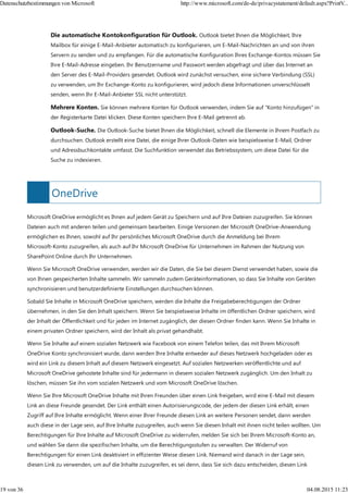 OneDrive
Die automatische Kontokonfiguration für Outlook. Outlook bietet Ihnen die Möglichkeit, Ihre
Mailbox für einige E-Mail-Anbieter automatisch zu konfigurieren, um E-Mail-Nachrichten an und von ihren
Servern zu senden und zu empfangen. Für die automatische Konfiguration Ihres Exchange-Kontos müssen Sie
Ihre E-Mail-Adresse eingeben. Ihr Benutzername und Passwort werden abgefragt und über das Internet an
den Server des E-Mail-Providers gesendet. Outlook wird zunächst versuchen, eine sichere Verbindung (SSL)
zu verwenden, um Ihr Exchange-Konto zu konfigurieren, wird jedoch diese Informationen unverschlüsselt
senden, wenn Ihr E-Mail-Anbieter SSL nicht unterstützt.
Mehrere Konten. Sie können mehrere Konten für Outlook verwenden, indem Sie auf "Konto hinzufügen" in
der Registerkarte Datei klicken. Diese Konten speichern Ihre E-Mail getrennt ab.
Outlook-Suche. Die Outlook-Suche bietet Ihnen die Möglichkeit, schnell die Elemente in Ihrem Postfach zu
durchsuchen. Outlook erstellt eine Datei, die einige Ihrer Outlook-Daten wie beispielsweise E-Mail, Ordner
und Adressbuchkontakte umfasst. Die Suchfunktion verwendet das Betriebssystem, um diese Datei für die
Suche zu indexieren.
Microsoft OneDrive ermöglicht es Ihnen auf jedem Gerät zu Speichern und auf Ihre Dateien zuzugreifen. Sie können
Dateien auch mit anderen teilen und gemeinsam bearbeiten. Einige Versionen der Microsoft OneDrive-Anwendung
ermöglichen es Ihnen, sowohl auf Ihr persönliches Microsoft OneDrive durch die Anmeldung bei Ihrem
Microsoft-Konto zuzugreifen, als auch auf Ihr Microsoft OneDrive für Unternehmen im Rahmen der Nutzung von
SharePoint Online durch Ihr Unternehmen.
Wenn Sie Microsoft OneDrive verwenden, werden wir die Daten, die Sie bei diesem Dienst verwendet haben, sowie die
von Ihnen gespeicherten Inhalte sammeln. Wir sammeln zudem Geräteinformationen, so dass Sie Inhalte von Geräten
synchronisieren und benutzerdefinierte Einstellungen durchsuchen können.
Sobald Sie Inhalte in Microsoft OneDrive speichern, werden die Inhalte die Freigabeberechtigungen der Ordner
übernehmen, in den Sie den Inhalt speichern. Wenn Sie beispielsweise Inhalte im öffentlichen Ordner speichern, wird
der Inhalt der Öffentlichkeit und für jeden im Internet zugänglich, der diesen Ordner finden kann. Wenn Sie Inhalte in
einem privaten Ordner speichern, wird der Inhalt als privat gehandhabt.
Wenn Sie Inhalte auf einem sozialen Netzwerk wie Facebook von einem Telefon teilen, das mit Ihrem Microsoft
OneDrive Konto synchronisiert wurde, dann werden Ihre Inhalte entweder auf dieses Netzwerk hochgeladen oder es
wird ein Link zu diesem Inhalt auf diesem Netzwerk eingesetzt. Auf sozialen Netzwerken veröffentlichte und auf
Microsoft OneDrive gehostete Inhalte sind für jedermann in diesem sozialen Netzwerk zugänglich. Um den Inhalt zu
löschen, müssen Sie ihn vom sozialen Netzwerk und vom Microsoft OneDrive löschen.
Wenn Sie Ihre Microsoft OneDrive Inhalte mit Ihren Freunden über einen Link freigeben, wird eine E-Mail mit diesem
Link an diese Freunde gesendet. Der Link enthält einen Autorisierungscode, der jedem der diesen Link erhält, einen
Zugriff auf Ihre Inhalte ermöglicht. Wenn einer Ihrer Freunde diesen Link an weitere Personen sendet, dann werden
auch diese in der Lage sein, auf Ihre Inhalte zuzugreifen, auch wenn Sie diesen Inhalt mit ihnen nicht teilen wollten. Um
Berechtigungen für Ihre Inhalte auf Microsoft OneDrive zu widerrufen, melden Sie sich bei Ihrem Microsoft-Konto an,
und wählen Sie dann die spezifischen Inhalte, um die Berechtigungsstufen zu verwalten. Der Widerruf von
Berechtigungen für einen Link deaktiviert in effizienter Weise diesen Link. Niemand wird danach in der Lage sein,
diesen Link zu verwenden, um auf die Inhalte zuzugreifen, es sei denn, dass Sie sich dazu entscheiden, diesen Link
Datenschutzbestimmungen von Microsoft http://www.microsoft.com/de-de/privacystatement/default.aspx?PrintV...
19 von 36 04.08.2015 11:23
 