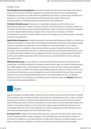 Skype
Silverlight" suchen.
Der Silverlight-Anwendungsspeicher. Silverlight-basierte Anwendungen können Datendateien lokal auf Ihrem
Computer für eine Vielzahl von Zwecken abspeichern, einschließlich dem Speichern Ihrer benutzerdefinierten
Einstellungen, das Speichern von großen Dateien für grafikintensive Funktionen (z. B. Spiele, Karten und Bilder) sowie
das Speichern von Inhalten, die Sie innerhalb bestimmter Anwendungen erstellen. Sie können den
Anwendungsspeicher im Silverlight-Konfigurationstool deaktivieren oder konfigurieren.
Silverlight-Aktualisierungen. Silverlight wird in regelmäßigen Abständen einen Microsoft-Server auf
Aktualisierungen überprüfen, um Ihnen die neuesten Funktionen und Verbesserungen zur Verfügung zu stellen. Eine
kleine Datei, die Informationen über die aktuelle Silverlight-Version enthält, wird auf Ihren Computer heruntergeladen
und mit Ihrer aktuell installierten Version verglichen. Falls eine neuere Version verfügbar ist, wird diese
heruntergeladen und auf Ihrem Computer installiert. Sie können das Konfigurieren von Aktualisierungen im Silverlight-
Konfigurationstool deaktivieren.
Digital Rights Management. Silverlight verwendet Microsoft Digital Rights Management (DRM), um die Rechte der
Eigentümer von Inhalten zu schützen. Wenn Sie auf DRM-geschützte Inhalte (wie Musik oder Video) mittels Silverlight
zugreifen, wird es Mediennutzungsrechte von einem Rechteserver im Internet beantragen. Um ein nahtloses
Wiedergabeerlebnis zu ermöglichen, erhalten Sie keine Aufforderung, bevor Silverlight die Anforderung an den
Rechteserver sendet. Während des Anforderns von Mediennutzungsrechten wird Silverlight dem Rechteserver eine ID
für die DRM-geschützte Inhaltsdatei sowie grundlegende Daten über Ihr Gerät zur Verfügung stellen, einschließlich
den Daten über die DRM-Komponenten auf Ihrem Gerät wie Version und Sicherheitsstufen sowie eine eindeutige
Kennung für Ihr Gerät.
DRM-Aktualisierungen. In einigen Fällen kann der Zugriff auf DRM-geschützte Inhalte eine Aktualisierung für
Silverlight oder für die DRM-Komponenten des Gerätes erforderlich machen. Wenn Sie versuchen Inhalte abzuspielen,
die ein DRM-Update erfordern, wird Silverlight eine Anfrage an einen Microsoft-Server senden, die grundlegende
Daten über Ihr Gerät, einschließlich Informationen über die DRM-Komponenten auf Ihrem Computer wie Version und
Sicherheitsstufen, Fehlerdaten sowie eine eindeutige Kennung für Ihr Gerät enthält. Der Microsoft-Server verwendet
diese Kennung, um eine eindeutige DRM-Aktualisierung für Ihr Gerät zurückzugeben, die dann von Silverlight
installiert wird. Sie können das Konfigurieren der DRM Komponenten-Aktualisierung auf der Playback-Registerkarte
im Silverlight-Konfigurationstool deaktivieren.
Skype Anwendungen (einschließlich Skype-Funktionen, die durch andere Anwendungen, wie zum Beispiel in Windows
10 Kommunikations-Apps verwendet) ermöglichen Ihnen das Senden und Empfangen von Sprach-, Video- und Instant
Messaging-Kommunikationen. Im Rahmen der Bereitstellung dieser Funktionen sammelt Microsoft Nutzungsdaten
über Ihre Mitteilungen, welche die Uhrzeit und das Datum der Kommunikation und die Anzahlen oder Benutzernamen
umfasst, die Teil der Kommunikation sind. Wir werden Daten möglicherweise mit anderen Microsoft-Partnern und
Tochtergesellschaften teilen oder an diese weitergeben, die, jeweils unabhängig voneinander, diese Daten für die in
dieser Datenschutzerklärung genannten Zwecke verwenden können.
Das Skype-Profil. Ihr Skype-Profil enthält Ihren Benutzernamen, Avatar sowie alle anderen Daten, die Sie in Ihrem
Profil hinzufügen oder Dritten anzeigen. Abhängig von den Profileinstellungen werden Ihre Skype-Profildaten im
Suchverzeichnis enthalten sein, um anderen Benutzern von Skype (oder Produkte, die mit Skype interagieren, wie z. B.
Skype für Unternehmen) zu ermöglichen, nach Ihnen zu suchen und eine Verbindung mit Ihnen herzustellen.
Datenschutzbestimmungen von Microsoft http://www.microsoft.com/de-de/privacystatement/default.aspx?PrintV...
21 von 36 04.08.2015 11:23
 