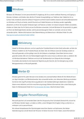 Windows
Aktivierung
Werbe-ID
Eingabe-Personifizierung
Windows-10 ("Windows") ist eine personalisierte IT-Umgebung, die Sie zu einem nahtlosen Roaming und Zugang zu
Diensten, Vorlieben und Inhalten über alle Ihre IT-Geräte hinweg befähigt; von Telefonen über Tablets bis hin zu
Surface-Hubs. Anstatt als statisches Software-Programm auf Ihrem Gerät installiert, basieren die Schlüsselkomponenten
von Windows auf Cloud und beide, sowohl Cloud als auch lokale Elemente von Windows werden regelmäßig
aktualisiert, um Ihnen die neuesten Verbesserungen und Features zu bieten. Um dieses Computer-Erlebnis anzubieten,
erheben wir Daten über Sie, Ihr Gerät und wie Sie Windows verwenden. Und weil Windows für Sie persönlich ist, geben
wir Ihnen die Wahlmöglichkeiten darüber, welche personenbezogenen Daten wir sammeln und wie wir diese
verwenden dürfen. Weitere Informationen über Datenerhebung und Datenschutz in Windows finden Sie unter
http://go.microsoft.com/fwlink/?LinkId=529552.
Sobald Sie Windows aktivieren, wird ein spezifischer Produktschlüssel mit dem Gerät verbunden, auf dem die
Software installiert ist. Der Produktschlüssel, die Daten über die Software sowie der Gerätetyp werden an
Microsoft gesendet, um Ihre gültige Lizenz für die Software zu bestätigen. Diese Daten können erneut
gesendet werden, falls sich eine Notwendigkeit ergibt, Ihre Lizenz erneut zu aktivieren oder zu validieren. Bei
mit Windows betriebenen Telefonen wird auch der Gerätestandort zum Zeitpunkt des erstmaligen
Einschaltens des Gerätes für die Zwecke der Registrierung der Garantie, der Vorratsergänzung und der
Betrugsprävention an Microsoft gesendet.
Windows generiert für jeden Benutzer eines Gerätes eine unverwechselbare Werbe-ID. Ihre Werbe-ID kann
von App-Entwicklern und Werbenetzwerken dazu verwendet werden, eine relevantere Werbung anzubieten.
Sie können den Zugriff auf diese Kennung jederzeit in den Geräteeinstellungen deaktivieren. Sobald Sie
diesen erneut aktivieren, wird eine neue Kennung erzeugt. Weitere Informationen über unsere Nutzung der
Daten für Werbezwecke finden Sie im So Verwenden Wir Daten-Abschnitt dieses Textes.
Microsoft speichert und verwendet Daten über Ihre Aussprache, Ihren Schreibstil (Handschrift) und wie Sie
auf Windows-Geräten tippen, um dabei zu helfen, unsere Fähigkeit, Ihre Eingabe richtig zu erkennen, zu
verbessern und zu personifizieren.
Wir erfassen beispielsweise Ihre Spracheingabe sowie Ihren Namen und Spitznamen, Ihre letzten
Kalenderereignisse und die Namen der Personen mit denen Sie einen Termin haben, sowie Informationen
Datenschutzbestimmungen von Microsoft http://www.microsoft.com/de-de/privacystatement/default.aspx?PrintV...
23 von 36 04.08.2015 11:23
 