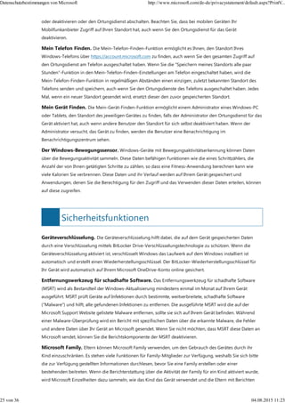Sicherheitsfunktionen
oder deaktivieren oder den Ortungsdienst abschalten. Beachten Sie, dass bei mobilen Geräten Ihr
Mobilfunkanbieter Zugriff auf Ihren Standort hat, auch wenn Sie den Ortungsdienst für das Gerät
deaktivieren.
Mein Telefon Finden. Die Mein-Telefon-Finden-Funktion ermöglicht es Ihnen, den Standort Ihres
Windows-Telefons über https://account.microsoft.com zu finden, auch wenn Sie den gesamten Zugriff auf
den Ortungsdienst am Telefon ausgeschaltet haben. Wenn Sie die "Speichern meines Standorts alle paar
Stunden"-Funktion in den Mein-Telefon-Finden-Einstellungen am Telefon eingeschaltet haben, wird die
Mein-Telefon-Finden-Funktion in regelmäßigen Abständen einen einzigen, zuletzt bekannten Standort des
Telefons senden und speichern, auch wenn Sie den Ortungsdienste des Telefons ausgeschaltet haben. Jedes
Mal, wenn ein neuer Standort gesendet wird, ersetzt dieser den zuvor gespeicherten Standort.
Mein Gerät Finden. Die Mein-Gerät-Finden-Funktion ermöglicht einem Administrator eines Windows-PC
oder Tablets, den Standort des jeweiligen Gerätes zu finden, falls der Administrator den Ortungsdienst für das
Gerät aktiviert hat, auch wenn andere Benutzer den Standort für sich selbst deaktiviert haben. Wenn der
Administrator versucht, das Gerät zu finden, werden die Benutzer eine Benachrichtigung im
Benachrichtigungszentrum sehen.
Der Windows-Bewegungssensor. Windows-Geräte mit Bewegungsaktivitätserkennung können Daten
über die Bewegungsaktivität sammeln. Diese Daten befähigen Funktionen wie die eines Schrittzählers, die
Anzahl der von Ihnen getätigten Schritte zu zählen, so dass eine Fitness-Anwendung berechnen kann wie
viele Kalorien Sie verbrennen. Diese Daten und ihr Verlauf werden auf Ihrem Gerät gespeichert und
Anwendungen, denen Sie die Berechtigung für den Zugriff und das Verwenden dieser Daten erteilen, können
auf diese zugreifen.
Geräteverschlüsselung. Die Geräteverschlüsselung hilft dabei, die auf dem Gerät gespeicherten Daten
durch eine Verschlüsselung mittels BitLocker Drive-Verschlüsselungstechnologie zu schützen. Wenn die
Geräteverschlüsselung aktiviert ist, verschlüsselt Windows das Laufwerk auf dem Windows installiert ist
automatisch und erstellt einen Wiederherstellungsschlüssel. Der BitLocker-Wiederherstellungsschlüssel für
Ihr Gerät wird automatisch auf Ihrem Microsoft OneDrive-Konto online gesichert.
Entfernungswerkzeug für schadhafte Software. Das Entfernungswerkzeug für schadhafte Software
(MSRT) wird als Bestandteil der Windows-Aktualisierung mindestens einmal im Monat auf Ihrem Gerät
ausgeführt. MSRT prüft Geräte auf Infektionen durch bestimmte, weitverbreitete, schadhafte Software
("Malware") und hilft, alle gefundenen Infektionen zu entfernen. Die ausgeführte MSRT wird die auf der
Microsoft Support Website gelistete Malware entfernen, sollte sie sich auf Ihrem Gerät befinden. Während
einer Malware-Überprüfung wird ein Bericht mit spezifischen Daten über die erkannte Malware, die Fehler
und andere Daten über Ihr Gerät an Microsoft gesendet. Wenn Sie nicht möchten, dass MSRT diese Daten an
Microsoft sendet, können Sie die Berichtskomponente der MSRT deaktivieren.
Microsoft Family. Eltern können Microsoft Family verwenden, um den Gebrauch des Gerätes durch ihr
Kind einzuschränken. Es stehen viele Funktionen für Family-Mitglieder zur Verfügung, weshalb Sie sich bitte
die zur Verfügung gestellten Informationen durchlesen, bevor Sie eine Family erstellen oder einer
bestehenden beitreten. Wenn die Berichterstattung über die Aktivität der Family für ein Kind aktiviert wurde,
wird Microsoft Einzelheiten dazu sammeln, wie das Kind das Gerät verwendet und die Eltern mit Berichten
Datenschutzbestimmungen von Microsoft http://www.microsoft.com/de-de/privacystatement/default.aspx?PrintV...
25 von 36 04.08.2015 11:23
 