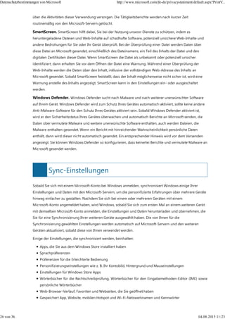 Sync-Einstellungen
über die Aktivitäten dieser Verwendung versorgen. Die Tätigkeitsberichte werden nach kurzer Zeit
routinemäßig von den Microsoft-Servern gelöscht.
SmartScreen. SmartScreen hilft dabei, Sie bei der Nutzung unserer Dienste zu schützen, indem es
heruntergeladene Dateien und Web-Inhalte auf schadhafte Software, potenziell unsichere Web-Inhalte und
andere Bedrohungen für Sie oder Ihr Gerät überprüft. Bei der Überprüfung einer Datei werden Daten über
diese Datei an Microsoft gesendet, einschließlich des Dateinamens, ein Teil des Inhalts der Datei und den
digitalen Zertifikaten dieser Datei. Wenn SmartScreen die Datei als unbekannt oder potenziell unsicher
identifiziert, dann erhalten Sie vor dem Öffnen der Datei eine Warnung. Während einer Überprüfung der
Web-Inhalte werden die Daten über den Inhalt, inklusive der vollständigen Web-Adresse des Inhalts an
Microsoft gesendet. Sobald SmartScreen feststellt, dass der Inhalt möglicherweise nicht sicher ist, wird eine
Warnung anstelle des Inhalts angezeigt. SmartScreen kann in den Einstellungen ein- oder ausgeschaltet
werden.
Windows Defender. Windows Defender sucht nach Malware und nach weiterer unerwünschter Software
auf Ihrem Gerät. Windows Defender wird zum Schutz Ihres Gerätes automatisch aktiviert, sollte keine andere
Anti-Malware-Software für den Schutz Ihres Gerätes aktiviert sein. Sobald Windows Defender aktiviert ist,
wird er den Sicherheitsstatus Ihres Gerätes überwachen und automatisch Berichte an Microsoft senden, die
Daten über vermutete Malware und weitere unerwünschte Software enthalten, auch werden Dateien, die
Malware enthalten gesendet. Wenn ein Bericht mit hinreichender Wahrscheinlichkeit persönliche Daten
enthält, dann wird dieser nicht automatisch gesendet. Ein entsprechender Hinweis wird vor dem Versenden
angezeigt. Sie können Windows Defender so konfigurieren, dass keinerlei Berichte und vermutete Malware an
Microsoft gesendet werden.
Sobald Sie sich mit einem Microsoft-Konto bei Windows anmelden, synchronisiert Windows einige Ihrer
Einstellungen und Daten mit den Microsoft-Servern, um die personifizierte Erfahrungen über mehrere Geräte
hinweg einfacher zu gestalten. Nachdem Sie sich bei einem oder mehreren Geräten mit einem
Microsoft-Konto angemeldet haben, wird Windows, sobald Sie sich zum ersten Mal an einem weiteren Gerät
mit demselben Microsoft-Konto anmelden, die Einstellungen und Daten herunterladen und übernehmen, die
Sie für eine Synchronisierung Ihrer weiteren Geräte ausgewählt haben. Die von Ihnen für die
Synchronisierung gewählten Einstellungen werden automatisch auf Microsoft-Servern und den weiteren
Geräten aktualisiert, sobald diese von Ihnen verwendet werden.
Einige der Einstellungen, die synchronisiert werden, beinhalten:
Apps, die Sie aus dem Windows Store installiert haben
Sprachpräferenzen
Präferenzen für die Erleichterte Bedienung
Personifizierungseinstellungen wie z. B. Ihr Kontobild, Hintergrund und Mauseinstellungen
Einstellungen für Windows Store Apps
Wörterbücher für die Rechtschreibprüfung, Wörterbücher für den Eingabemethoden-Editor (IME) sowie
persönliche Wörterbücher
Web-Browser-Verlauf, Favoriten und Webseiten, die Sie geöffnet haben
Gespeichert App, Website, mobilen Hotspot und Wi-Fi-Netzwerknamen und Kennwörter
Datenschutzbestimmungen von Microsoft http://www.microsoft.com/de-de/privacystatement/default.aspx?PrintV...
26 von 36 04.08.2015 11:23
 