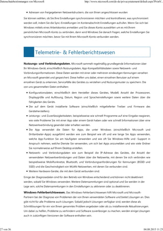 Telemetrie- & Fehlerberichtswesen
Adressen von freigegebenen Netzwerkdruckern, die von Ihnen angeschlossen wurden
Sie können wählen, ob Sie Ihre Einstellungen synchronisieren möchten und kontrollieren, was synchronisiert
werden soll, indem Sie die Sync-Einstellungen im Kontenabschnitt Einstellungen aufrufen. Wenn Sie sich bei
Windows mittels eines Arbeitskontos anmelden und Sie dieses Konto auswählen um es mit Ihrem
persönlichen Microsoft-Konto zu verbinden, dann wird Windows Sie danach fragen, welche Einstellungen Sie
synchronisieren möchten, bevor Sie mit Ihrem Microsoft-Konto verbunden werden.
Nutzungs- und Verbindungsdaten. Microsoft sammelt regelmäßig grundlegende Informationen über
Ihr Windows-Gerät, einschließlich Nutzungsdaten, App-Kompatibilitätsdaten sowie Netzwerk- und
Verbindungsinformationen. Diese Daten werden mit einer oder mehreren eindeutigen Kennungen versehen
an Microsoft gesendet und gespeichert. Diese helfen uns dabei, einen einzelnen Benutzer auf einem
einzelnen Gerät zu erkennen, Servicefälle des Gerätes zu verstehen und Nutzungsmuster zu speichern. Die
von uns gesammelten Daten enthalten:
Konfigurationsdaten, einschließlich dem Hersteller dieses Gerätes, Modell, Anzahl der Prozessoren,
Displaygröße und Auflösung, Datum, Region und Spracheinstellungen sowie weitere Daten über die
Fähigkeiten des Geräts.
Die auf dem Gerät installierte Software (einschließlich mitgelieferter Treiber und Firmware des
Geräteherstellers).
Leistungs- und Zuverlässigkeitsdaten, beispielsweise wie schnell Programme auf eine Eingabe reagieren,
wie viele Probleme Sie mit einer App oder einem Gerät haben oder wie schnell Informationen über eine
Netzwerkverbindung gesendet oder erhalten werden.
Die App verwendet die Daten für Apps, die unter Windows (einschließlich Microsoft und
Drittanbieter-Apps) ausgeführt werden wie zum Beispiel wie oft und wie lange Sie Apps verwenden,
welche App-Funktion Sie am häufigsten verwenden und wie oft Sie Windows-Hilfe und -Support in
Anspruch nehmen, welche Dienste Sie verwenden, um sich bei Apps anzumelden und wie viele Ordner
Sie normalerweise auf Ihrem Desktop erstellen.
Netzwerk- und Verbindungsdaten wie zum Beispiel die IP-Adresse des Gerätes, die Anzahl der
verwendeten Netzwerkverbindungen und Daten über die Netzwerke, mit denen Sie sich verbinden wie
beispielsweise Mobilfunknetze, Bluetooth, und Verbindungsanforderungen für Kennungen (BSSID und
SSID) und die Geschwindigkeit von WLAN-Netzwerken, mit denen Sie verbunden sind.
Weitere Hardware-Geräte, die mit dem Gerät verbunden sind.
Einige der Diagnosedaten sind für den Betrieb von Windows entscheidend und können nicht deaktiviert
werden, sobald Sie Windows verwenden. Weitere Datensammlungen sind optional und Sie werden in der
Lage sein, solche Datensammlungen in den Einstellungen zu aktivieren oder zu deaktivieren.
Windows-Fehlerberichtswesen. Das Windows-Fehlerberichtswesen hilft Microsoft und Microsoft-
Partnern bei der Diagnose von Problemen der von Ihnen verwendeten Software und bietet Lösungen an. Dies
gibt nicht für alle Probleme auch Lösungen. Sobald jedoch Lösungen verfügbar sind, werden diese als
Schrittlösungen für ein von Ihnen genanntes Problem angeboten oder als zu installierende Aktualisierungen.
Um dabei zu helfen, Probleme zu verhindern und Software zuverlässiger zu machen, werden einige Lösungen
auch in zukünftigen Versionen der Software enthalten sein.
Datenschutzbestimmungen von Microsoft http://www.microsoft.com/de-de/privacystatement/default.aspx?PrintV...
27 von 36 04.08.2015 11:23
 