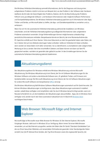 Aktualisierungsdienst
Web Browser: Microsoft Edge und Internet
Explorer
Die Windows-Fehlerberichterstattung sammelt Informationen, die für die Diagnose und Lösung eines
aufgetretenen Problems nützlich sind wie zum Beispiel dort, wo das Problem in der Software oder Hardware
stattfand, die Art oder die Gewichtigkeit des Problems, Dateien, die für die Beschreibung des Problems
hilfreich sind, grundlegende Software- und Hardware-Informationen oder mögliche Software-Performance
und Kompatibilitätsprobleme. Die Windows-Fehlerberichterstattung speichert auch Informationen über Apps,
Treiber und Geräte, um Microsoft dabei zu helfen, die App- und Gerätekompatibilität zu verstehen und zu
verbessern.
Wenn Sie sich für die automatische Fehlerberichterstattung während der Installation von Windows
entscheiden, wird der Fehlerberichterstattungsdienst grundlegende Informationen über aufgetretene
Probleme automatisch versenden. Einige Fehlermeldungen können möglicherweise unbeabsichtigt
persönliche Informationen enthalten. Beispielsweise könnte ein Bericht, der eine Momentaufnahme des
PC-Speichers enthält auch Ihren Namen, Teile eines Dokuments an dem Sie gearbeitet haben oder Daten, die
Sie in letzter Zeit auf eine Website übertragen haben enthalten. Sollte ein Fehlerbericht Daten enthalten,
dann werden wir diese Daten nicht dafür verwenden, Sie zu identifizieren, zu kontaktieren oder zielgerichtete
Werbung an Sie zu senden. Berichte einschließlich Dateien und Daten können erst dann auf dem PC
gespeichert werden, nachdem sie gesendet oder gelöscht wurden. In den Einstellungen können Sie die
automatische Fehlerberichterstattung jederzeit deaktivieren.
Der Aktualisierungsdienst für Windows enthält eine Windows-Aktualisierung und eine Microsoft-
Aktualisierung. Die Windows-Aktualisierung ist ein Dienst, der Sie mit Software-Aktualisierungen für die
Windows-Software und andere unterstützende Software wie z. B. gelieferte Treiber und Firmware vom
Gerätehersteller versorgt. Die Microsoft-Aktualisierung ist ein Dienst, der Sie mit Software-Aktualisierungen
für andere Microsoft-Software wie beispielsweise Office versorgt.
Die Windows-Aktualisierung lädt Windows-Software-Aktualisierungen automatisch auf Ihr Gerät herunter. Sie
können Windows-Aktualisierungen so konfigurieren, dass diese Aktualisierungen automatisch installiert
werden, sobald diese verfügbar sind (empfohlen) oder Sie durch Windows benachrichtigt werden, wenn ein
Neustart erforderlich ist, um die Installation der Aktualisierungen abzuschließen. Apps, die im Windows Store
verfügbar sind, werden durch den Store automatisch aktualisiert wie im Abschnitt Windows Store
nachfolgend beschrieben.
Microsoft Edge ist Microsofts neuer Web-Browser für Windows 10. Der Internet Explorer, Microsofts
Vorgänger-Browser, steht auch in Windows 10 zur Verfügung. Wann immer Sie einen Web-Browser
verwenden, um auf das Internet zuzugreifen, werden die Daten über Ihr Gerät ("Standard-Gerätedaten") an
die von Ihnen besuchten Websites und verwendeten Onlinedienste gesendet. Unter Standardgeräte-Daten
versteht man die IP-Adresse Ihres Gerätes, den Typ Ihres Browsers sowie die angewandte Sprache, die
Datenschutzbestimmungen von Microsoft http://www.microsoft.com/de-de/privacystatement/default.aspx?PrintV...
28 von 36 04.08.2015 11:23
 
