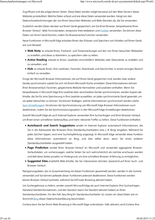 Zugriffszeit und die aufgerufenen Seiten. Diese Daten werden möglicherweise auf den Web-Servern dieser
Websites protokolliert. Welche Daten erfasst und wie diese Daten verwendet werden, hängt von den
Datenschutzbestimmungen der von Ihnen besuchten Websites und Web-Diensten ab, die Sie verwenden.
Zusätzlich werden Daten darüber auf Ihrem Gerät gespeichert, wie Sie Ihren Browser, beispielsweise Ihren
Browser-Verlauf , Web-Formulardaten, temporäre Internetdateien und Cookies verwenden. Sie können diese
Daten von Ihrem Gerät löschen, indem Sie Browserverlauf Löschen verwenden.
Neue Funktionen in Microsoft Edge erlauben Ihnen das Erfassen und Speichern von Inhalten auf Ihrem Gerät,
wie zum Beispiel:
Web Note: es erlaubt Ihnen, Freihand- und Textanmerkungen auf den von Ihnen besuchten Webseiten
zu erstellen, und diese zu klammern, zu speichern oder zu teilen;
Active Reading: erlaubt es Ihnen, Leselisten einschließlich Websites oder Dokumente zu erstellen und
zu verwalten; und
Hub: es erlaubt Ihnen, Ihre Leselisten, Favoriten, Downloads und Geschichten in einem einzigen Bereich
einfach zu verwalten.
Einige der Microsoft-Browser Informationen, die auf Ihrem Gerät gespeichert sind, werden über andere
Geräte synchronisiert, sobald Sie sich mit Ihrem Microsoft-Konto anmelden. Diese Informationen können
Ihren Browserverlauf, Favoriten, gespeicherte Website-Kennwörter und Leselisten enthalten. Wenn Sie
beispielsweise in Microsoft Edge Ihre Leseliste über verschiedene Geräte synchronisieren, werden Kopien der
Inhalte, die Sie für eine Speicherung in Ihre Leseliste auswählen, an jedes synchronisierte Gerät gesendet, um
sie später betrachten zu können. Sie können festlegen, welche Informationen synchronisiert werden (siehe
Sync-Einstellungen). Sie können die Synchronisierung von Microsoft Edge Browser-Informationen auch
deaktivieren, indem Sie die Synchronisierungsoption in den Microsoft Edge-Einstellungen deaktivieren.
Sowohl Microsoft Edge als auch Internet Explorer verwenden Ihre Suchanfragen und Ihren Browser-Verlauf,
um Ihnen einen schnelleren Seitenaufbau und mehr relevante Treffer zu liefern. Diese Funktionen enthalten:
AutoSearch und Search Suggestions sendet im Internet Explorer automatisch Informationen, die
Sie in die Adresszeile des Browsers Ihres Standardsuchanbieters (wie z. B. Bing) eingeben. Während Sie
jedes Zeichen tippen, wird eine Suchempfehlung angezeigt. In Microsoft Edge versendet diese Funktion
diese Informationen automatisch an Bing, und dies selbst dann, wenn Sie einen anderen
Standardsuchanbieter ausgewählt haben.
Page Prediction sendet Ihren Browser-Verlauf an Microsoft und verwendet aggregierte Browser-
Verlaufsdaten, um vorherzusagen, welche Seiten Sie sich wahrscheinlich als nächste anschauen werden
und lädt diese Seiten proaktiv im Hintergrund, um eine schnellere Browser-Erfahrung zu ermöglichen.
Suggested Sites empfiehlt Web-Inhalte, die Sie interessieren könnten, basierend auf Ihren Such- und
Browser-Verlauf.
Navigierungsdaten, die im Zusammenhang mit diesen Funktionen gesammelt werden, werden in der Summe
verwendet und Sie können jedwede dieser Funktionen jederzeit deaktivieren. Diese Funktionen werden
keinen Browser-Verlauf sammeln, während Sie InPrivate-Browsing aktiviert haben.
Um Suchergebnisse zu liefern, senden sowohl Microsoft Edge als auch Internet Explorer Ihre Suchanfragen,
Standard-Geräteinformationen, und den Standort (wenn Sie Standort aktiviert haben) an Ihren
Standardsuchanbieter. Für den Fall. dass Bing Ihr Standardsuchanbieter ist, nutzen wir diese Daten wie im
Anschnitt Bing dieser Datenschutzerklärung beschrieben.
Cortana kann Sie bei Ihrem Web-Browsing in Microsoft Edge unterstützen. Falls aktiviert, wird Cortana Ihre
Datenschutzbestimmungen von Microsoft http://www.microsoft.com/de-de/privacystatement/default.aspx?PrintV...
29 von 36 04.08.2015 11:23
 