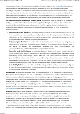 verwenden, um relevante Informationen zu bieten, die Ihren Interessen begegnen oder Windows Store Informationen
darüber verwenden, wie Sie eine Vielzahl von Diensten verwenden, um daraus personalisierte Empfehlungen
anzufertigen. Um jedoch die Privatsphäre zu verbessern, haben wir technologische und verfahrensrechtliche Garantien
integriert, welche dafür konzipiert sind, bestimmte Datenkombinationen zu verhindern. So speichern wir beispielsweise
Daten, die wir sammelten, während Sie unbestätigt (nicht angemeldet) waren, getrennt von Kontoinformationen auf,
die direkt identifiziert werden können wie beispielsweise Ihren Namen, Ihre E-Mail-Adresse oder Telefonnummer.
Die Bereitstellung und Verbesserung unserer Dienste. Wir verwenden Daten, um Dienste, die wir anbieten, zur
Verfügung zu stellen und zu verbessern, und um notwendige Geschäftsvorgänge auszuführen. Dies beinhaltet den
Unterhalt der Dienste, die Erhaltung und Verbesserung der Durchführung dieser Dienste, einschließlich der
Entwicklung neuer Funktionen, Forschung und die Betreuung der Kunden. Beispiele für solche Verwendungen
enthalten folgendes.
Die Bereitstellung der Dienste. Wir verwenden Daten zur Durchführung Ihrer Transaktionen mit uns und, um
Ihnen unsere Dienste anbieten zu können. Häufig umfassen diese Dienste personifizierte Funktionen und
Empfehlungen, die Ihre Produktivität und Ihren Genuss erhöhen, und Ihre Erfahrungen mit den Diensten auf der
Grundlage Ihrer Aktivitäten, Interessen und Ihrem Standort anpassen.
Verbesserung der Dienste. Wir verwenden Daten wie das Hinzufügen neuer Funktionen oder Fähigkeiten, um
in kontinuierlicher Weise unsere Dienste zu verbessern, wie z.B. die Verwendung von Suchanfragen und -klicks in
Bing, welche die Relevanz der Suchergebnisse verbessern oder durch Audio-Aufnahmen von
Spracheingabefunktionen, welche die Spracherkennungsgenauigkeit verbessern.
Sicherheits- und Konfliktlösung. Wir verwenden Daten, um die Sicherheit unserer Dienste und unserer
Kunden zu gewährleisten, Betrug zu erkennen und zu verhindern, und für die Beilegung von Streitigkeiten und die
Durchsetzung unserer Vereinbarungen. Unsere Mitteilungs- und Datei-Synchronisierungsdienste scannen
systematisch Inhalte auf automatisierte Weise, um mutmaßlichen Spam, Viren, missbräuchliche Handlungen oder
URLs, die als Betrug gekennzeichnet wurden sowie Phishing- oder Malware-Links zu identifizieren. Wir können die
Versendung einer Mitteilung blockieren oder den Gehalt entfernen, wenn es gegen unsere AGB verstößt.
Geschäftstätigkeit. Wir verwenden Daten für die Entwicklung von Gesamtanalysen und Business Intelligence,
die uns in die Lage versetzen, fundierte Entscheidungen zu treffen, zu betreiben, und zu schützen sowie um über
die Leistung unserer Unternehmen zu berichten.
Mitteilungen. Wir verwenden gesammelte Daten, um unsere Mitteilungen für Sie zu liefern und zu personifizieren.
Beispielsweise können wir Sie per E-Mail oder auf andere Weise kontaktieren, um Sie darüber zu informieren, dass ein
Abonnement endet, es Sie wissen zu lassen, wenn Sicherheitsaktualisierungen zur Verfügung stehen, Sie an
verbliebene Artikel in Ihrem Online-Warenkorb erinnern oder Ihnen mitteilen, dass Sie etwas unternehmen müssen, um
Ihr Konto aktiv zu halten. Darüber hinaus können Sie sich für E-Mail-Abonnements registrieren und wählen, ob Sie
Werbemitteilungen von Microsoft per E-Mail, SMS, physischer Post und Telefon erhalten möchten. Für Informationen
über das Verwalten von E-Mail-Abonnements und von Werbemitteilungen besuchen Sie bitte den Abschnitt Zugang
und Steuerungen dieser Datenschutzerklärung.
Werbung. Viele unserer Dienste werden durch Werbung unterstützt. Wir verwenden gesammelte Daten, um die
Werbung auszuwählen, die Microsoft liefert - sowohl für eigene Dienste als auch für Dienste, die von Dritten
angeboten werden. Die von uns ausgewählte Werbung kann auf Ihren aktuellen Standort, Suchkriterien oder die
Inhalte basieren, die Sie sich gerade ansehen. Weitere Werbung zielt auf die Grundlage Ihrer wahrscheinlichen
Interessen oder andere Informationen ab, die wir im Laufe der Zeit aus demographischen Daten, Suchanfragen,
Interessen, Hobbys und Favoriten, Nutzungsdaten und Standortdaten über Sie erfahren haben - die wir als
"interessenbezogene Werbung" in dieser Stellungnahme klassifizieren. Microsoft verwendet keine Ihrer Inhalte aus
E-Mails, Chats, Videoanrufen oder Voicemails oder Ihren Dokumenten, Fotos oder anderen persönlichen Dateien, um
Datenschutzbestimmungen von Microsoft http://www.microsoft.com/de-de/privacystatement/default.aspx?PrintV...
3 von 36 04.08.2015 11:23
 