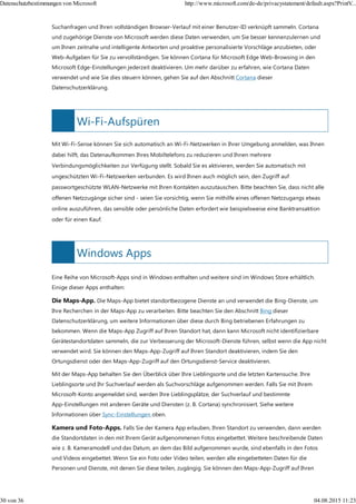 Wi-Fi-Aufspüren
Windows Apps
Suchanfragen und Ihren vollständigen Browser-Verlauf mit einer Benutzer-ID verknüpft sammeln. Cortana
und zugehörige Dienste von Microsoft werden diese Daten verwenden, um Sie besser kennenzulernen und
um Ihnen zeitnahe und intelligente Antworten und proaktive personalisierte Vorschläge anzubieten, oder
Web-Aufgaben für Sie zu vervollständigen. Sie können Cortana für Microsoft Edge Web-Browsing in den
Microsoft Edge-Einstellungen jederzeit deaktivieren. Um mehr darüber zu erfahren, wie Cortana Daten
verwendet und wie Sie dies steuern können, gehen Sie auf den Abschnitt Cortana dieser
Datenschutzerklärung.
Mit Wi-Fi-Sense können Sie sich automatisch an Wi-Fi-Netzwerken in Ihrer Umgebung anmelden, was Ihnen
dabei hilft, das Datenaufkommen Ihres Mobiltelefons zu reduzieren und Ihnen mehrere
Verbindungsmöglichkeiten zur Verfügung stellt. Sobald Sie es aktivieren, werden Sie automatisch mit
ungeschützten Wi-Fi-Netzwerken verbunden. Es wird Ihnen auch möglich sein, den Zugriff auf
passwortgeschützte WLAN-Netzwerke mit Ihren Kontakten auszutauschen. Bitte beachten Sie, dass nicht alle
offenen Netzzugänge sicher sind - seien Sie vorsichtig, wenn Sie mithilfe eines offenen Netzzugangs etwas
online auszuführen, das sensible oder persönliche Daten erfordert wie beispielsweise eine Banktransaktion
oder für einen Kauf.
Eine Reihe von Microsoft-Apps sind in Windows enthalten und weitere sind im Windows Store erhältlich.
Einige dieser Apps enthalten:
Die Maps-App. Die Maps-App bietet standortbezogene Dienste an und verwendet die Bing-Dienste, um
Ihre Recherchen in der Maps-App zu verarbeiten. Bitte beachten Sie den Abschnitt Bing dieser
Datenschutzerklärung, um weitere Informationen über diese durch Bing betriebenen Erfahrungen zu
bekommen. Wenn die Maps-App Zugriff auf Ihren Standort hat, dann kann Microsoft nicht identifizierbare
Gerätestandortdaten sammeln, die zur Verbesserung der Microsoft-Dienste führen, selbst wenn die App nicht
verwendet wird. Sie können den Maps-App-Zugriff auf Ihren Standort deaktivieren, indem Sie den
Ortungsdienst oder den Maps-App-Zugriff auf den Ortungsdienst-Service deaktivieren.
Mit der Maps-App behalten Sie den Überblick über Ihre Lieblingsorte und die letzten Kartensuche. Ihre
Lieblingsorte und Ihr Suchverlauf werden als Suchvorschläge aufgenommen werden. Falls Sie mit Ihrem
Microsoft-Konto angemeldet sind, werden Ihre Lieblingsplätze, der Suchverlauf und bestimmte
App-Einstellungen mit anderen Geräte und Diensten (z. B. Cortana) synchronisiert. Siehe weitere
Informationen über Sync-Einstellungen oben.
Kamera und Foto-Apps. Falls Sie der Kamera App erlauben, Ihren Standort zu verwenden, dann werden
die Standortdaten in den mit Ihrem Gerät aufgenommenen Fotos eingebettet. Weitere beschreibende Daten
wie z. B. Kameramodell und das Datum, an dem das Bild aufgenommen wurde, sind ebenfalls in den Fotos
und Videos eingebettet. Wenn Sie ein Foto oder Video teilen, werden alle eingebetteten Daten für die
Personen und Dienste, mit denen Sie diese teilen, zugängig. Sie können den Maps-App-Zugriff auf Ihren
Datenschutzbestimmungen von Microsoft http://www.microsoft.com/de-de/privacystatement/default.aspx?PrintV...
30 von 36 04.08.2015 11:23
 