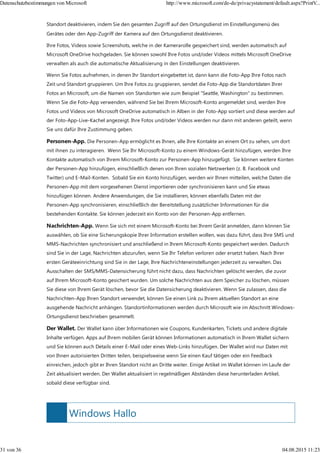 Windows Hallo
Standort deaktivieren, indem Sie den gesamten Zugriff auf den Ortungsdienst im Einstellungsmenü des
Gerätes oder den App-Zugriff der Kamera auf den Ortungsdienst deaktivieren.
Ihre Fotos, Videos sowie Screenshots, welche in der Kamerarolle gespeichert sind, werden automatisch auf
Microsoft OneDrive hochgeladen. Sie können sowohl Ihre Fotos und/oder Videos mittels Microsoft OneDrive
verwalten als auch die automatische Aktualisierung in den Einstellungen deaktivieren.
Wenn Sie Fotos aufnehmen, in denen Ihr Standort eingebettet ist, dann kann die Foto-App Ihre Fotos nach
Zeit und Standort gruppieren. Um Ihre Fotos zu gruppieren, sendet die Foto-App die Standortdaten Ihrer
Fotos an Microsoft, um die Namen von Standorten wie zum Beispiel "Seattle, Washington" zu bestimmen.
Wenn Sie die Foto-App verwenden, während Sie bei Ihrem Microsoft-Konto angemeldet sind, werden Ihre
Fotos und Videos von Microsoft OneDrive automatisch in Alben in der Foto-App sortiert und diese werden auf
der Foto-App-Live-Kachel angezeigt. Ihre Fotos und/oder Videos werden nur dann mit anderen geteilt, wenn
Sie uns dafür Ihre Zustimmung geben.
Personen-App. Die Personen-App ermöglicht es Ihnen, alle Ihre Kontakte an einem Ort zu sehen, um dort
mit ihnen zu interagieren. Wenn Sie Ihr Microsoft-Konto zu einem Windows-Gerät hinzufügen, werden Ihre
Kontakte automatisch von Ihrem Microsoft-Konto zur Personen-App hinzugefügt. Sie können weitere Konten
der Personen-App hinzufügen, einschließlich denen von Ihren sozialen Netzwerken (z. B. Facebook und
Twitter) und E-Mail-Konten. Sobald Sie ein Konto hinzufügen, werden wir Ihnen mitteilen, welche Daten die
Personen-App mit dem vorgesehenen Dienst importieren oder synchronisieren kann und Sie etwas
hinzufügen können. Andere Anwendungen, die Sie installieren, können ebenfalls Daten mit der
Personen-App synchronisieren, einschließlich der Bereitstellung zusätzlicher Informationen für die
bestehenden Kontakte. Sie können jederzeit ein Konto von der Personen-App entfernen.
Nachrichten-App. Wenn Sie sich mit einem Microsoft-Konto bei Ihrem Gerät anmelden, dann können Sie
auswählen, ob Sie eine Sicherungskopie Ihrer Information erstellen wollen, was dazu führt, dass Ihre SMS und
MMS-Nachrichten synchronisiert und anschließend in Ihrem Microsoft-Konto gespeichert werden. Dadurch
sind Sie in der Lage, Nachrichten abzurufen, wenn Sie Ihr Telefon verloren oder ersetzt haben. Nach Ihrer
ersten Geräteeinrichtung sind Sie in der Lage, Ihre Nachrichteneinstellungen jederzeit zu verwalten. Das
Ausschalten der SMS/MMS-Datensicherung führt nicht dazu, dass Nachrichten gelöscht werden, die zuvor
auf Ihrem Microsoft-Konto gesichert wurden. Um solche Nachrichten aus dem Speicher zu löschen, müssen
Sie diese von Ihrem Gerät löschen, bevor Sie die Datensicherung deaktivieren. Wenn Sie zulassen, dass die
Nachrichten-App Ihren Standort verwendet, können Sie einen Link zu Ihrem aktuellen Standort an eine
ausgehende Nachricht anhängen. Standortinformationen werden durch Microsoft wie im Abschnitt Windows-
Ortungsdienst beschrieben gesammelt.
Der Wallet. Der Wallet kann über Informationen wie Coupons, Kundenkarten, Tickets und andere digitale
Inhalte verfügen. Apps auf Ihrem mobilen Gerät können Informationen automatisch in Ihrem Wallet sichern
und Sie können auch Details einer E-Mail oder eines Web-Links hinzufügen. Der Wallet wird nur Daten mit
von Ihnen autorisierten Dritten teilen, beispielsweise wenn Sie einen Kauf tätigen oder ein Feedback
einreichen, jedoch gibt er Ihren Standort nicht an Dritte weiter. Einige Artikel im Wallet können im Laufe der
Zeit aktualisiert werden. Der Wallet aktualisiert in regelmäßigen Abständen diese herunterladen Artikel,
sobald diese verfügbar sind.
Datenschutzbestimmungen von Microsoft http://www.microsoft.com/de-de/privacystatement/default.aspx?PrintV...
31 von 36 04.08.2015 11:23
 