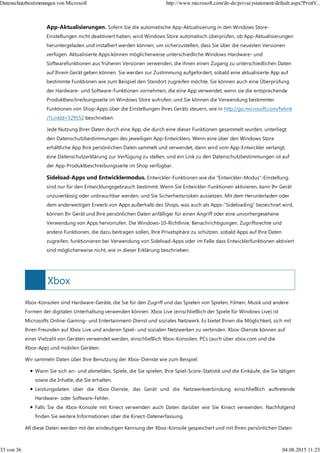 Xbox
App-Aktualisierungen. Sofern Sie die automatische App-Aktualisierung in den Windows Store-
Einstellungen nicht deaktiviert haben, wird Windows Store automatisch überprüfen, ob App-Aktualisierungen
heruntergeladen und installiert werden können, um sicherzustellen, dass Sie über die neuesten Versionen
verfügen. Aktualisierte Apps können möglicherweise unterschiedliche Windows-Hardware- und
Softwarefunktionen aus früheren Versionen verwenden, die ihnen einen Zugang zu unterschiedlichen Daten
auf Ihrem Gerät geben können. Sie werden zur Zustimmung aufgefordert, sobald eine aktualisierte App auf
bestimmte Funktionen wie zum Beispiel den Standort zugreifen möchte. Sie können auch eine Überprüfung
der Hardware- und Software-Funktionen vornehmen, die eine App verwendet, wenn sie die entsprechende
Produktbeschreibungsseite im Windows Store aufrufen; und Sie können die Verwendung bestimmter
Funktionen von Shop-Apps über die Einstellungen Ihres Geräts steuern, wie in http://go.microsoft.com/fwlink
/?LinkId=529552 beschrieben.
Jede Nutzung Ihrer Daten durch eine App, die durch eine dieser Funktionen gesammelt wurden, unterliegt
den Datenschutzbestimmungen des jeweiligen App-Entwicklers. Wenn eine über den Windows Store
erhältliche App Ihre persönlichen Daten sammelt und verwendet, dann wird vom App-Entwickler verlangt,
eine Datenschutzerklärung zur Verfügung zu stellen, und ein Link zu den Datenschutzbestimmungen ist auf
der App-Produktbeschreibungsseite im Shop verfügbar.
Sideload-Apps und Entwicklermodus. Entwickler-Funktionen wie die "Entwickler-Modus"-Einstellung
sind nur für den Entwicklungsgebrauch bestimmt. Wenn Sie Entwickler-Funktionen aktivieren, kann Ihr Gerät
unzuverlässig oder unbrauchbar werden, und Sie Sicherheitsrisiken aussetzen. Mit dem Herunterladen oder
dem anderweitigen Erwerb von Apps außerhalb des Shops, was auch als Apps-"Sideloading" bezeichnet wird,
können Ihr Gerät und Ihre persönlichen Daten anfälliger für einen Angriff oder eine unvorhergesehene
Verwendung von Apps hervorrufen. Die Windows-10-Richtlinie, Benachrichtigungen, Zugriffsrechte und
andere Funktionen, die dazu beitragen sollen, Ihre Privatsphäre zu schützen, sobald Apps auf Ihre Daten
zugreifen, funktionieren bei Verwendung von Sideload-Apps oder im Falle dass Entwicklerfunktionen aktiviert
sind möglicherweise nicht, wie in dieser Erklärung beschrieben.
Xbox-Konsolen sind Hardware-Geräte, die Sie für den Zugriff und das Spielen von Spielen, Filmen, Musik und andere
Formen der digitalen Unterhaltung verwenden können. Xbox Live (einschließlich der Spiele für Windows Live) ist
Microsofts Online-Gaming- und Entertainment-Dienst und soziales Netzwerk. Es bietet Ihnen die Möglichkeit, sich mit
Ihren Freunden auf Xbox Live und anderen Spiel- und sozialen Netzwerken zu verbinden. Xbox-Dienste können auf
einer Vielzahl von Geräten verwendet werden, einschließlich Xbox-Konsolen, PCs (auch über xbox.com und die
Xbox-App) und mobilen Geräten.
Wir sammeln Daten über Ihre Benutzung der Xbox-Dienste wie zum Beispiel:
Wann Sie sich an- und abmelden, Spiele, die Sie spielen, Ihre Spiel-Score-Statistik und die Einkäufe, die Sie tätigen
sowie die Inhalte, die Sie erhalten.
Leistungsdaten über die Xbox-Dienste, das Gerät und die Netzwerkverbindung einschließlich auftretende
Hardware- oder Software-Fehler.
Falls Sie die Xbox-Konsole mit Kinect verwenden auch Daten darüber wie Sie Kinect verwenden. Nachfolgend
finden Sie weitere Informationen über die Kinect-Datenerfassung.
All diese Daten werden mit der eindeutigen Kennung der Xbox-Konsole gespeichert und mit Ihren persönlichen Daten
Datenschutzbestimmungen von Microsoft http://www.microsoft.com/de-de/privacystatement/default.aspx?PrintV...
33 von 36 04.08.2015 11:23
 
