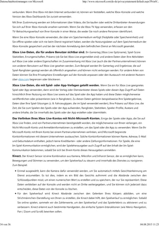verbunden. Wenn Ihre Xbox mit dem Internet verbunden ist, können wir feststellen, welche Xbox-Konsole und welche
Version des Xbox Dashboards Sie zurzeit verwenden.
Mit Ihrer Zustimmung werden wir Informationen über Videos, die Sie kaufen oder welche Drittanbieter-Anwendungen
Sie sich auf Ihrer Xbox-Konsole ansehen sammeln. Wenn Sie die Xbox TV App verwenden, erfassen wir den
TV-Betrachtungsverlauf von Ihrer Konsole in einer Weise, die weder Sie noch andere Personen identifiziert.
Wenn Sie eine Xbox-Konsole verwenden, die über ein Speichermedium verfügt (Festplatte oder Speichereinheit) und
Sie offline spielen oder sich nie beim Dienst registriert haben, werden die Nutzungsdaten auf dem Speichermedium der
Xbox-Konsole gespeichert und bei der nächsten Anmeldung dem befindlichen Dienst an Microsoft gesendet.
Xbox Live-Daten, die für andere Benutzer sichtbar sind. Ihr Gamertag (Xbox Live-Spitzname), Spiel-Score
Statistiken, Errungenschaften, Präsenz (ob Sie bei Xbox Live angemeldet sind) und andere Daten über Ihre Aktivitäten
auf Xbox Live oder andere Eigenschaften im Zusammenhang mit Xbox Live (auch die der Partnerunternehmen) können
von anderen Benutzern auf Xbox Live gesehen werden. Zum Beispiel werden Ihr Gamertag und Ergebnisse, die auf
Spiel-Ranglisten gezeigt werden als öffentlich angesehen und können nicht verborgen werden. Für andere Arten von
Daten können Sie Ihre Privatsphäre-Einstellungen auf der Konsole anpassen oder den Austausch mit anderen Nutzern
über xbox.com begrenzen oder blockieren.
Xbox Live-Daten, die mit Spiel- oder App-Verlagen geteilt werden. Wenn Sie ein für Xbox Live geeignetes
Spiel oder App verwenden, dann wird der Verlag oder Dienstanbieter dieses Spiels oder diesen App-Zugriff auf Daten
hinsichtlich Ihrer Nutzung von Xbox Live sowie auf das Spiel oder die App haben und diese Daten möglicherweise
veröffentlichen oder präsentieren (wie in Ranglisten). Zu diesen Daten gehören beispielsweise Ihre Spielergebnisse,
Daten über Ihre Spiel-Sitzungen (z. B. Fahrzeugtypen, die im Spiel verwendet werden), Ihre Präsenz auf Xbox Live, die
Zeit, die Sie zum Spielen des Spiels oder der App aufwenden, Ranglisten, Statistiken, Spieler-Profile, Avatare und
andere Inhalte, die Sie innerhalb des Spiels oder der App erstellen oder übermitteln.
Das Verlinken Ihres Xbox Live-Kontos mit Nicht-Microsoft-Konten. Einige der Spiele oder Apps, die Sie auf
Xbox Live finden, sind von Partnerunternehmen bereitgestellt worden, die möglicherweise von Ihnen verlangen, ein
Nicht-Microsoft-Konto und Anmeldeinformationen zu erstellen, um das Spiel oder die App zu verwenden. Wenn Sie Ihr
Microsoft-Konto mit Ihrem Konto bei einem Partnerunternehmen verlinken, wird Microsoft begrenzte
Kontoinformationen mit diesem Unternehmen austauschen. Solche Kontoinformationen können Name, Adresse, E-Mail
und Geburtsdatum enthalten, jedoch keine Kreditkarten- oder andere Zahlungsinformationen. Für Spiele, die eine
Im-Spiel-Kommunikation ermöglichen, wird der Spieleherausgeber auch Zugriff auf den Inhalt der Im-Spiel-
Kommunikation bekommen, sobald Sie sich bei Ihrem Konto dieses Herausgebers anmelden.
Kinect. Der Kinect-Sensor ist eine Kombination aus Kamera, Mikrofon und Infrarot-Sensor, der es ermöglichen kann,
Bewegungen und Stimmen zu verwenden, um den Spielverlauf zu steuern und innerhalb des Dienstes zu navigieren.
Zum Beispiel:
Einmal ausgewählt, kann die Kamera dafür verwendet werden, um Sie automatisch mittels Gesichtserkennung am
Dienst anzumelden. Es tut dies, indem es ein Bild des Gesichts aufnimmt und die Abstände zwischen den
Schlüsselpunkten misst, um einen numerischen Wert zu erstellen und zu speichern, der nur Sie repräsentiert. Diese
Daten verbleiben auf der Konsole und werden nicht an Dritte weitergegeben, und Sie können sich jederzeit dazu
entscheiden, diese Daten von der Konsole zu löschen.
Für den Spielverlauf wird Kinect Abstände zwischen den Gelenken Ihres Körpers abbilden, um eine
Strichmännchen-Darstellung von Ihnen zu erstellen, die Kinect dabei hilft, den Spielverlauf zu ermöglichen. Sobald
Sie online spielen, sammeln wir die Zahlenwerte, um den Spielverlauf und das Spielerlebnis zu aktivieren und zu
verbessern. Kinect erkennt auch bestimmte Handgesten, die einfache System-Interaktionen (wie Menü-Navigation,
Pan / Zoom und Scroll) bewirken sollen.
Datenschutzbestimmungen von Microsoft http://www.microsoft.com/de-de/privacystatement/default.aspx?PrintV...
34 von 36 04.08.2015 11:23
 