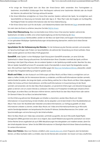 Für einige der Fitness-Spiele kann die Xbox den Kinect-Sensor dafür verwenden, Ihre Trainingsdaten zu
bestimmen, einschließlich Schätzungen Ihrer Herzfrequenz während einer bestimmten Aktivität oder die Anzahl
der Kalorien, die während des Trainings verbraucht werden.
Die Kinect-Mikrofone ermöglichen ein Voice-Chat zwischen Spielern während des Spiels. Sie ermöglichen auch
Sprachbefehle zur Steuerung von Konsole, Spiel oder App (z. B. "Xbox Play") oder die Eingabe von Suchbegriffen.
Nachfolgend finden Sie weitere Informationen über die Voice-Datenerfassung.
Der Kinect-Sensor kann auch für die Audio- und Videokommunikation über Dienste wie Skype verwendet werden.
Um mehr über die Kinect zu erfahren, besuchen Sie bitte FAQ für Kinect.
Voice-Chat-Überwachung. Xbox Live beinhaltet einen Online-Voice-Chat zwischen Spielern während des
Spielverlaufs. Um dabei zu helfen, eine sichere Spielumgebung und die Durchsetzung der Xbox
Live-Verhaltensrichtlinien bereitzustellen, werden wir die Xbox Live-Spiel-Chats und Gruppen-Chat-Kommunikationen
in Live-gehosteten Multiplayer-Spielverlaufssitzungen stichprobenartig überwachen, welche durch diese Dienste
angeboten werden.
Sprachdaten für die Verbesserung des Dienstes. Für die Verbesserung des Dienstes sammeln und verwenden
wir Sprachsuchanfragen oder Proben von Sprachbefehlen, die während der Verwendung von Kinect auftreten. Diese
Daten werden getrennt von Ihrem Xbox-Profil gespeichert.
GameDVR. Jeder Spieler in einer Multiplayer-Spiel-Sitzung kann GameDVR verwenden, um seine Sicht des
Spielverlaufs in dieser Sitzung aufzuzeichnen. Die Aufnahme kann Ihren Charakter innerhalb des Spiels und Ihren
Gamertag in den Spiel-Clips erfassen, die von anderen Spielern in der Spielsitzung erstellt wurden. Beachten Sie, dass,
falls ein Spieler GameDVR auf einem PC verwendet, Audio-Chat ebenfalls in einem Spiel-Clip festgehalten werden
kann. Microsoft kann Spiel-Clips hinsichtlich Verstößen gegen die Xbox Live-Verhaltensrichtlinien, überprüfen, sobald
die Spiel-Clip-Freigabeeinstellung auf Sperren gesetzt wurde.
Musik und Video. Um den Austausch von Erfahrungen auf Xbox-Musik und Xbox-Video zu ermöglichen und um
dabei zu helfen, Inhalte, die Sie interessieren könnten zu entdecken, wird Microsoft Informationen darüber sammeln,
welche Inhalte Sie spielen, die Länge des Spiels, und das Rating, welches Sie in Xbox-Musik und Xbox-Video abgeben.
Sollten Sie Cortana auf Ihrem Gerät aktivieren, wird Microsoft Informationen im Zusammenhang mit der Musik
sammeln und verwenden, die Sie über Xbox-Musik abspielen, um persönliche Erfahrungen und relevante Anregungen
geben zu können und um unserer Dienste zu verbessern. Die Xbox Live Privatsphäre-Einstellungen erlaubt es Ihnen
festzulegen, ob andere Xbox Live-Benutzer erfahren können, welche Musik Sie über Xbox-Musik hören oder welche
On-Demand-Videos Sie via Xbox Live betrachtet haben.
Um Ihre Erfahrung während der Wiedergabe von Inhalten zu bereichern, werden Xbox-Musik und -Video
Informationen im Zusammenhang mit den Inhalten, die Sie abspielen und mit dem Inhalt in Ihrer Musikbibliothek wie
Album-Titel, Cover-Stil, Musiktitel oder Videotitel und andere Informationen, zur Verfügung gestellt. Um diese
Informationen anbieten zu können, senden Xbox-Musik und -Video eine Informationsanforderung an Microsoft,
welche Standardgerätedaten wie beispielsweise Ihre Geräte-IP-Adresse, Gerätesoftwareversion, Ihre Länder- und
Spracheinstellungen und eine Kennung für den Inhalt enthalten.
Wenn Sie Xbox-Musik und -Video dazu verwenden, auf Inhalt zuzugreifen, die durch Microsofts Digital Rights
Management (DRM) geschützt sind, dann ist es möglich, dass sowohl Mediennutzungsrechte automatisch von einem
Online-Rechte-Server angefordert als auch DRM-Aktualisierungen heruntergeladen und installiert werden, damit Sie
den Inhalt abspielen können. Sehen Sie die DRM-Informationen im Silverlight-Abschnitt dieser Datenschutzerklärung
für weitere Informationen.
Xbox Live-Prämien. Xbox Live-Prämien, erhältlich unter rewards.xbox.com, ist ein Programm, dem Sie beitreten
können, um Xbox-Guthaben dafür zu erhalten, dass Sie die Dienste aktiv verwenden. Sie müssen sich dazu verpflichten,
Datenschutzbestimmungen von Microsoft http://www.microsoft.com/de-de/privacystatement/default.aspx?PrintV...
35 von 36 04.08.2015 11:23
 