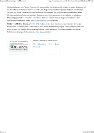 Weitere Datenschutz-Informationen
Wir überwachen Ihren Online-
Datenschutz >
Werbemitteilungen vom Prämien-Programm als Bedingung für eine Mitgliedschaft erhalten zu wollen. Sie können sich
mit Ihrem Microsoft-Konto bei Prämien anmelden, das Programm sammelt dann persönliche Daten, einschließlich
Vorname, Nachname, Gamertag und demographische Informationen. Das Programm wird von Helloworld, einem
Microsoft-Anbieter gehostet und betrieben. Die gesammelten Daten werden durch den Anbieter im Auftrag von
Microsoft gespeichert. Sie können die persönlichen Daten, die Sie dem Prämien-Programm angeboten haben
überprüfen und bearbeiten, indem Sie privacy@helloworld.comkontaktieren.
Kinder- und Online-Schutz. Wenn Sie Kinder haben, die den Xbox-Dienst verwenden möchten, können Sie
Kinderkonten für sie einrichten. Kinder unter 17Jahren dürfen ohne Genehmigung der Erziehungsberechtigten kein
Konto für Xbox Live erstellen. Erwachsene innerhalb der Familie können die Zustimmungsauswahl und Online-
Sicherheitseinstellungen für Kinderkonten unter xbox.com ändern.
Die folgenden Grundsätze werden
von uns selbst zertifiziert:
Datenschutzbestimmungen von Microsoft http://www.microsoft.com/de-de/privacystatement/default.aspx?PrintV...
36 von 36 04.08.2015 11:23
 