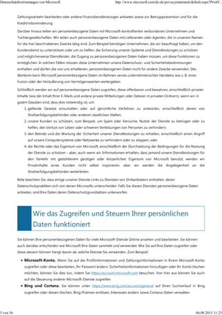 Wie das Zugreifen und Steuern Ihrer persönlichen
Daten funktioniert
Zahlungsverkehr bearbeiten oder andere Finanzdienstleistungen anbieten sowie zur Betrugsprävention und für die
Kreditrisikominderung.
Darüber hinaus teilen wir personenbezogene Daten mit Microsoft-kontrollierten verbundenen Unternehmen und
Tochtergesellschaften. Wir teilen auch personenbezogene Daten mit Lieferanten oder Agenten, die in unserem Namen
für die hier beschriebenen Zwecke tätig sind. Zum Beispiel benötigen Unternehmen, die wir beauftragt haben, um den
Kundendienst zu unterstützen oder um zu helfen, die Sicherung unserer Systeme und Dienstleistungen zu schützen
und möglicherweise Dienstleister, die Zugang zu personenbezogenen Daten haben müssen, um diese Funktionen zu
ermöglichen. In solchen Fällen müssen diese Unternehmen unsere Datenschutz- und Sicherheitsbestimmungen
einhalten und dürfen die von uns erhaltenen, personenbezogenen Daten nicht für andere Zwecke verwenden. Des
Weiteren kann Microsoft personenbezogene Daten im Rahmen seines unternehmerischen Handelns wie z. B. einer
Fusion oder der Veräußerung von Vermögenswerten weitergeben.
Schließlich werden wir auf personenbezogene Daten zugreifen, diese offenbaren und bewahren, einschließlich privater
Inhalte (wie der Inhalt Ihrer E-Mails und andere private Mitteilungen oder Dateien in privaten Ordnern), wenn wir in
gutem Glauben sind, dass dies notwendig ist, um:
geltende Gesetze einzuhalten oder auf gerichtliche Verfahren zu antworten, einschließlich denen von
Strafverfolgungsbehörden oder anderen staatlichen Stellen;
1.
unsere Kunden zu schützen, zum Beispiel, um Spam oder Versuche, Nutzer der Dienste zu betrügen oder zu
helfen, den Verlust von Leben oder schweren Verletzungen von Personen zu verhindern;
2.
den Betrieb und die Wartung der Sicherheit unserer Dienstleistungen zu erhalten, einschließlich einen Angriff
auf unsere Computersysteme oder Netzwerke zu verhindern oder zu stoppen; oder
3.
die Rechte oder das Eigentum von Microsoft, einschließlich der Durchsetzung der Bedingungen für die Nutzung
der Dienste zu schützen - aber, auch wenn wir Informationen erhalten, dass jemand unsere Dienstleistungen für
den Verkehr mit gestohlenem geistigen oder körperlichen Eigentum von Microsoft benutzt, werden wir
Privatinhalte eines Kunden nicht selbst inspizieren, aber wir werden die Angelegenheit an die
Strafverfolgungsbehörden weiterleiten.
4.
Bitte beachten Sie, dass einige unserer Dienste Links zu Diensten von Drittanbietern enthalten, deren
Datenschutzpraktiken sich von denen Microsofts unterscheiden. Falls Sie diesen Diensten personenbezogene Daten
anbieten, sind Ihre Daten deren Datenschutzgrundsätzen unterworfen.
Sie können Ihre personenbezogenen Daten für viele Microsoft-Dienste Online ansehen und bearbeiten. Sie können
auch darüber entscheiden wie Microsoft Ihre Daten sammelt und verwendet. Wie Sie auf Ihre Daten zugreifen oder
diese steuern können hängt davon ab, welche Dienste Sie verwenden. Zum Beispiel:
Microsoft-Konto. Wenn Sie auf die Profilinformationen und Zahlungsinformationen in Ihrem Microsoft-Konto
zugreifen oder diese bearbeiten, Ihr Passwort ändern, Sicherheitsinformationen hinzufügen oder Ihr Konto löschen
möchten, können Sie dies tun, indem Sie https://account.microsoft.com besuchen. Von hier aus können Sie auch
auf die Steuerung anderer Microsoft-Dienste zugreifen.
Bing und Cortana. Sie können unter https://www.bing.com/account/general auf Ihren Suchverlauf in Bing
zugreifen oder diesen löschen, Bing-Prämien einlösen, Interessen ändern sowie Cortana-Daten verwalten.
Datenschutzbestimmungen von Microsoft http://www.microsoft.com/de-de/privacystatement/default.aspx?PrintV...
5 von 36 04.08.2015 11:23
 