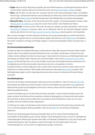 Skype. Wenn Sie auf Ihr Skype-Konto zugreifen oder die Profilinformationen und Zahlungsinformationen oder Ihr
Passwort ändern möchten, können Sie sich bei Ihrem Konto unter https://login.skype.com/login anmelden.
Xbox. Falls Sie Xbox Live oder Xbox.com verwenden, können Sie Ihre personenbezogenen Daten, einschließlich
Abrechnungs- und Kontoinformationen sowie Einstellungen für Datenschutz, Online-Sicherheit und Datenfreigabe
durch Zugriff auf Meine Xbox an der Xbox-Konsole oder auf der Website Xbox.com aufrufen oder bearbeiten.
Microsoft Store. Sie können auf Ihr Microsoft Store-Profil zugreifen und Kontoinformationen erhalten, indem
Sie https://www.microsoftstore.com/ besuchen und auf "Konto ansehen" oder "Bestellverlauf" klicken.
Microsoft.com. Sie können auf Ihr Profil unter microsoft.com zugreifen und dieses aktualisieren, indem Sie das
Microsoft.com Profilzentrum besuchen. Wenn Sie ein öffentliches Profil für das Microsoft Developer Network
besitzen, dann können Sie unter https://connect.microsoft.com/profile.aspx darauf zugreifen und es bearbeiten.
Wenn Sie über die obigen Links oder direkt über die Dienste nicht auf personenbezogene, durch Microsoft-Dienste
erhobene Daten zugreifen können, ist es Ihnen jederzeit möglich, Microsoft über unser Webformular zu kontaktieren.
Wir werden innerhalb von 30 Tagen auf Anfragen reagieren, um Ihre personenbezogenen Daten einzusehen oder zu
löschen.
Ihre Kommunikationspräferenzen
Sie haben die Wahl, ob Sie Werbemitteilungen von Microsoft per E-Mail, SMS, physischer Post oder Telefon erhalten
möchten. Wenn Sie eine Werbe-Email oder SMS-Nachricht von uns erhalten und diese aber in Zukunft nicht mehr
erhalten möchten, befolgen Sie einfach die Anweisungen in dieser Nachricht. Sie können auch Wahlmöglichkeiten über
den Empfang von Werbe-E-Mails, Telefonanrufe und die Post treffen, indem Sie den Promotional Communications
Manager von Microsoft besuchen und sich dort anmelden. Dort können Sie Kontaktinformationen aktualisieren, Ihre
Kontaktpräferenzen bei Microsoft verwalten, Abonnements stornieren und auswählen, ob Sie Ihre
Kontaktinformationen mit Microsoftpartnern teilen möchten. Wenn Sie kein Microsoft-Konto haben, können Sie die
Präferenzen im Hinblick auf Ihren E-Mail-Kontakt mit Microsoft auch über dieses Web-Formular verwalten. Diese
Wahlmöglichkeiten gelten nicht für notwendige Servicenachrichten, die einen Teil bestimmter Microsoft-Dienste
ausmachen.
Ihre Werbeoptionen
Sie können den Empfang interessenbezogener Werbung von Microsoft ablehnen, indem Sie unsere Opt-Out-Seite
besuchen.Nach der Ablehnung wird Ihre Auswahl in einem für Ihren Webbrowser spezifischen Cookie gespeichert.
Dieses Opt-Out-Cookie hat eine Gültigkeit von fünf Jahren. Falls Sie Cookies auf Ihrem Computer löschen, muss die
Ablehnung wiederholt werden.
Sie können die Ablehnung auch mit Ihrem Microsoft-Konto verknüpfen. In diesem Fall gilt die Ablehnung für alle
Geräte, auf denen Sie Ihr Microsoft-Konto benutzen und bleibt so lange gültig, bis sich jemand mit einem anderen
Microsoft-Konto an diesem Gerät anmeldet. Wenn Sie Cookies auf Ihrem Gerät löschen, müssen Sie sich erneut
anmelden, damit die Einstellung wieder angewendet w.
Für Werbung, die in Apps unter Windows erscheint, können Sie das Opt-Out des Microsoft-Kontos verwenden oder
sich von interessenbezogener Werbung abmelden, indem Sie die Werbe-ID in den Windows-Einstellungen
deaktivieren.
Da die für die interessenbezogene Werbung verwendeten Daten auch für andere Zwecke benötigt werden
(einschließlich der Bereitstellung unserer Dienste, Analysen und der Betrugserkennung), wird durch ein Abmelden der
interessenbezogenen Werbung das Sammeln dieser Daten nicht beendet. Es bedeutet auch nicht, dass Sie keine oder
weniger Werbung sehen. Wenn Sie ablehnen, werden die Anzeigen, die Sie erhalten, jedoch nicht mehr
interessenbezogen sein und sie sind für Sie möglicherweise weniger von Interesse.
Datenschutzbestimmungen von Microsoft http://www.microsoft.com/de-de/privacystatement/default.aspx?PrintV...
6 von 36 04.08.2015 11:23
 