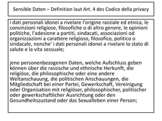 Sensible Daten – Definition laut Art. 4 des Codice della privacy
i dati personali idonei a rivelare l'origine razziale ed etnica, le
convinzioni religiose, filosofiche o di altro genere, le opinioni
politiche, l'adesione a partiti, sindacati, associazioni od
organizzazioni a carattere religioso, filosofico, politico o
sindacale, nonche' i dati personali idonei a rivelare lo stato di
salute e la vita sessuale;
jene personenbezogenen Daten, welche Aufschluss geben
können über die rassische und ethnische Herkunft, die
religiöse, die philosophische oder eine andere
Weltanschauung, die politischen Anschauungen, die
Mitgliedschaft bei einer Partei, Gewerkschaft, Vereinigung
oder Organisation mit religiöser, philosophischer, politischer
oder gewerkschaftlicher Ausrichtung oder den
Gesundheitszustand oder das Sexualleben einer Person;
 