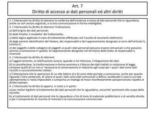 Art. 7
Diritto di accesso ai dati personali ed altri diritti
1. L'interessato ha diritto di ottenere la conferma dell'esistenza o meno di dati personali che lo riguardano,
anche se non ancora registrati, e la loro comunicazione in forma intelligibile.
2. L'interessato ha diritto di ottenere l'indicazione:
a) dell'origine dei dati personali;
b) delle finalita' e modalita' del trattamento;
c) della logica applicata in caso di trattamento effettuato con l'ausilio di strumenti elettronici;
d) degli estremi identificativi del titolare, dei responsabili e del rappresentante designato ai sensi dell'articolo 5,
comma 2;
e) dei soggetti o delle categorie di soggetti ai quali i dati personali possono essere comunicati o che possono
venirne a conoscenza in qualita' di rappresentante designato nel territorio dello Stato, di responsabili o
incaricati.
3. L'interessato ha diritto di ottenere:
a) l'aggiornamento, la rettificazione ovvero, quando vi ha interesse, l'integrazione dei dati;
b) la cancellazione, la trasformazione in forma anonima o il blocco dei dati trattati in violazione di legge,
compresi quelli di cui non e' necessaria la conservazione in relazione agli scopi per i quali i dati sono stati
raccolti o successivamente trattati;
c) l'attestazione che le operazioni di cui alle lettere a) e b) sono state portate a conoscenza, anche per quanto
riguarda il loro contenuto, di coloro ai quali i dati sono stati comunicati o diffusi, eccettuato il caso in cui tale
adempimento si rivela impossibile o comporta un impiego di mezzi manifestamente sproporzionato rispetto al
diritto tutelato.
4. L'interessato ha diritto di opporsi, in tutto o in parte:
a) per motivi legittimi al trattamento dei dati personali che lo riguardano, ancorche' pertinenti allo scopo della
raccolta;
b) al trattamento di dati personali che lo riguardano a fini di invio di materiale pubblicitario o di vendita diretta
o per il compimento di ricerche di mercato o di comunicazione commerciale.
 