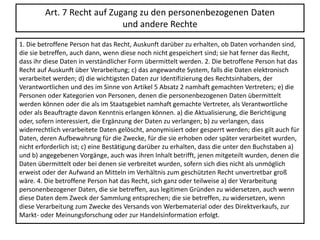 Art. 7 Recht auf Zugang zu den personenbezogenen Daten
und andere Rechte
1. Die betroffene Person hat das Recht, Auskunft darüber zu erhalten, ob Daten vorhanden sind,
die sie betreffen, auch dann, wenn diese noch nicht gespeichert sind; sie hat ferner das Recht,
dass ihr diese Daten in verständlicher Form übermittelt werden. 2. Die betroffene Person hat das
Recht auf Auskunft über Verarbeitung; c) das angewandte System, falls die Daten elektronisch
verarbeitet werden; d) die wichtigsten Daten zur Identifizierung des Rechtsinhabers, der
Verantwortlichen und des im Sinne von Artikel 5 Absatz 2 namhaft gemachten Vertreters; e) die
Personen oder Kategorien von Personen, denen die personenbezogenen Daten übermittelt
werden können oder die als im Staatsgebiet namhaft gemachte Vertreter, als Verantwortliche
oder als Beauftragte davon Kenntnis erlangen können. a) die Aktualisierung, die Berichtigung
oder, sofern interessiert, die Ergänzung der Daten zu verlangen; b) zu verlangen, dass
widerrechtlich verarbeitete Daten gelöscht, anonymisiert oder gesperrt werden; dies gilt auch für
Daten, deren Aufbewahrung für die Zwecke, für die sie erhoben oder später verarbeitet wurden,
nicht erforderlich ist; c) eine Bestätigung darüber zu erhalten, dass die unter den Buchstaben a)
und b) angegebenen Vorgänge, auch was ihren Inhalt betrifft, jenen mitgeteilt wurden, denen die
Daten übermittelt oder bei denen sie verbreitet wurden, sofern sich dies nicht als unmöglich
erweist oder der Aufwand an Mitteln im Verhältnis zum geschützten Recht unvertretbar groß
wäre. 4. Die betroffene Person hat das Recht, sich ganz oder teilweise a) der Verarbeitung
personenbezogener Daten, die sie betreffen, aus legitimen Gründen zu widersetzen, auch wenn
diese Daten dem Zweck der Sammlung entsprechen; die sie betreffen, zu widersetzen, wenn
diese Verarbeitung zum Zwecke des Versands von Werbematerial oder des Direktverkaufs, zur
Markt- oder Meinungsforschung oder zur Handelsinformation erfolgt.
 