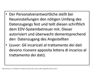 • Der Personalverantwortliche stellt bei
Neueinstellungen den nötigen Umfang des
Datenzugangs fest und teilt diesen schriftlich
dem EDV-Systembetreuer mit. Dieser
autorisiert und überwacht dementsprechend
den Datenzugang des Angestellten
• (zuvor: Gli incaricati al trattamento dei dati
devono ricevere apposita lettera di incarico al
trattamento dei dati).
Übersetzung aus: M. D‘Argenio, M. Gobbato, Gestione dati e privacy, 2005, Assago (MI), Edizioni FAG srl
 