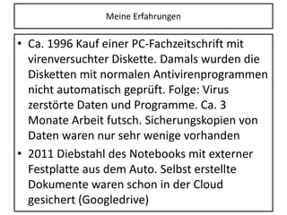 Meine Erfahrungen
• Ca. 1996 Kauf einer PC-Fachzeitschrift mit
virenversuchter Diskette. Damals wurden die
Disketten mit normalen Antivirenprogrammen
nicht automatisch geprüft. Folge: Virus
zerstörte Daten und Programme. Ca. 3
Monate Arbeit futsch. Sicherungskopien von
Daten waren nur sehr wenige vorhanden
• 2011 Diebstahl des Notebooks mit externer
Festplatte aus dem Auto. Selbst erstellte
Dokumente waren schon in der Cloud
gesichert (Googledrive)
 