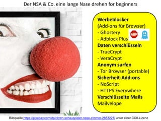 Der NSA & Co. eine lange Nase drehen for beginners
Werbeblocker
(Add-ons für Browser)
- Ghostery
- Adblock Plus
Daten verschlüsseln
- TrueCrypt
- VeraCrypt
Anonym surfen
- Tor Browser (portable)
Sicherheit-Add-ons
- NoScript
- HTTPS Everywhere
Verschlüsselte Mails
Mailvelope
Bildquelle https://pixabay.com/de/clown-schauspieler-nase-zimmer-2853227/ unter einer CC0-Lizenz
 