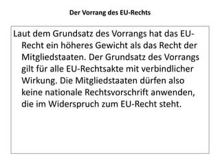 Der Vorrang des EU-Rechts
Laut dem Grundsatz des Vorrangs hat das EU-
Recht ein höheres Gewicht als das Recht der
Mitgliedstaaten. Der Grundsatz des Vorrangs
gilt für alle EU-Rechtsakte mit verbindlicher
Wirkung. Die Mitgliedstaaten dürfen also
keine nationale Rechtsvorschrift anwenden,
die im Widerspruch zum EU-Recht steht.
 