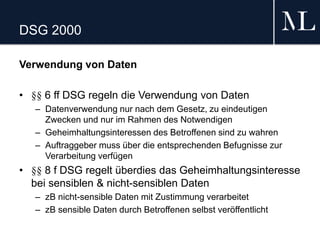 DSG 2000
Verwendung von Daten
• §§ 6 ff DSG regeln die Verwendung von Daten
– Datenverwendung nur nach dem Gesetz, zu eindeutigen
Zwecken und nur im Rahmen des Notwendigen
– Geheimhaltungsinteressen des Betroffenen sind zu wahren
– Auftraggeber muss über die entsprechenden Befugnisse zur
Verarbeitung verfügen
• §§ 8 f DSG regelt überdies das Geheimhaltungsinteresse
bei sensiblen & nicht-sensiblen Daten
– zB nicht-sensible Daten mit Zustimmung verarbeitet
– zB sensible Daten durch Betroffenen selbst veröffentlicht
 