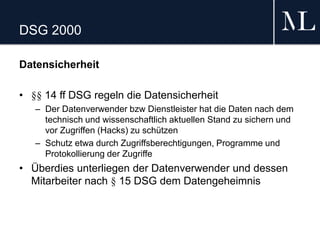 DSG 2000
Datensicherheit
• §§ 14 ff DSG regeln die Datensicherheit
– Der Datenverwender bzw Dienstleister hat die Daten nach dem
technisch und wissenschaftlich aktuellen Stand zu sichern und
vor Zugriffen (Hacks) zu schützen
– Schutz etwa durch Zugriffsberechtigungen, Programme und
Protokollierung der Zugriffe
• Überdies unterliegen der Datenverwender und dessen
Mitarbeiter nach § 15 DSG dem Datengeheimnis
 