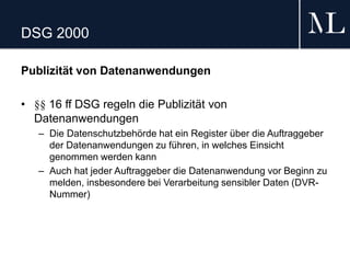 DSG 2000
Publizität von Datenanwendungen
• §§ 16 ff DSG regeln die Publizität von
Datenanwendungen
– Die Datenschutzbehörde hat ein Register über die Auftraggeber
der Datenanwendungen zu führen, in welches Einsicht
genommen werden kann
– Auch hat jeder Auftraggeber die Datenanwendung vor Beginn zu
melden, insbesondere bei Verarbeitung sensibler Daten (DVR-
Nummer)
 