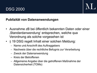 DSG 2000
Publizität von Datenanwendungen
• Ausnahme zB bei öffentlich bekannten Daten oder einer
‚Standardanwendung‘ entsprechen, welche qua
Verordnung als solche vorgesehen ist
• § 19 DSG regelt Inhalt einer solchen Meldung:
 Name und Anschrift des Auftraggebers
 Nachweis über die rechtliche Befugnis zur Verarbeitung
 Zweck der Datenanwendung
 Kreis der Betroffenen
 Allgemeine Angabe über die getroffenen Maßnahme der
Datensicherheit (TOMs)
 