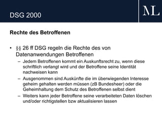 DSG 2000
Rechte des Betroffenen
• §§ 26 ff DSG regeln die Rechte des von
Datenanwendungen Betroffenen
– Jedem Betroffenen kommt ein Auskunftsrecht zu, wenn diese
schriftlich verlangt wird und der Betroffene seine Identität
nachweisen kann
– Ausgenommen sind Auskünfte die im überwiegenden Interesse
geheim gehalten werden müssen (zB Bundesheer) oder die
Geheimhaltung dem Schutz des Betroffenen selbst dient
– Weiters kann jeder Betroffene seine verarbeiteten Daten löschen
und/oder richtigstellen bzw aktualisieren lassen
 