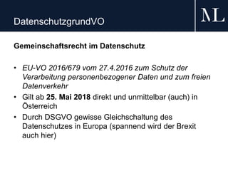 DatenschutzgrundVO
Gemeinschaftsrecht im Datenschutz
• EU-VO 2016/679 vom 27.4.2016 zum Schutz der
Verarbeitung personenbezogener Daten und zum freien
Datenverkehr
• Gilt ab 25. Mai 2018 direkt und unmittelbar (auch) in
Österreich
• Durch DSGVO gewisse Gleichschaltung des
Datenschutzes in Europa (spannend wird der Brexit
auch hier)
 