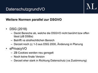 DatenschutzgrundVO
Weitere Normen parallel zur DSGVO
• DSG (2018)
– Deckt Bereiche ab, welche die DSGVO nicht berührt bzw offen
lässt (zB DSBa)
– Betrifft va strafrechtlichen Bereich
– Derzeit noch §§ 1-3 aus DSG 2000, Änderung in Planung
• ePrivacyVO
– ZB Cookies werden neu geregelt
– Noch keine finale Version
– Derzeit eher stark in Richtung Datenschutz (va Zustimmung)
 