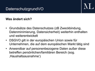DatenschutzgrundVO
Was ändert sich?
• Grundsätze des Datenschutzes (zB Zweckbindung,
Datenminimierung, Datensicherheit) weiterhin enthalten
und weiterentwickelt
• DSGVO gilt in der europäischen Union sowie für
Unternehmen, die auf dem europäischen Markt tätig sind
• Anwendbar auf personenbezogene Daten außer diese
betreffen persönlichen/familiären Bereich (sog.
‚Haushaltsausnahme‘)
 