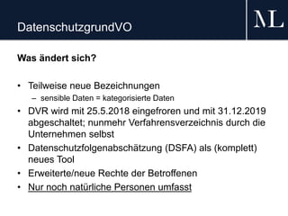 DatenschutzgrundVO
Was ändert sich?
• Teilweise neue Bezeichnungen
– sensible Daten = kategorisierte Daten
• DVR wird mit 25.5.2018 eingefroren und mit 31.12.2019
abgeschaltet; nunmehr Verfahrensverzeichnis durch die
Unternehmen selbst
• Datenschutzfolgenabschätzung (DSFA) als (komplett)
neues Tool
• Erweiterte/neue Rechte der Betroffenen
• Nur noch natürliche Personen umfasst
 