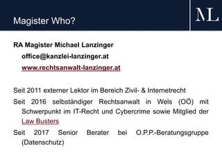 Magister Who?
RA Magister Michael Lanzinger
office@kanzlei-lanzinger.at
www.rechtsanwalt-lanzinger.at
Seit 2011 externer Lektor im Bereich Zivil- & Internetrecht
Seit 2016 selbständiger Rechtsanwalt in Wels (OÖ) mit
Schwerpunkt im IT-Recht und Cybercrime sowie Mitglied der
Law Busters
Seit 2017 Senior Berater bei O.P.P.-Beratungsgruppe
(Datenschutz)
 